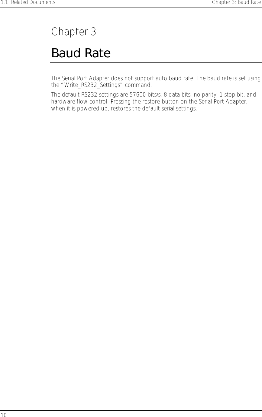 1.1: Related Documents    Chapter 3: Baud Rate 10      Chapter 3 Baud Rate The Serial Port Adapter does not support auto baud rate. The baud rate is set using the “Write_RS232_Settings” command.  The default RS232 settings are 57600 bits/s, 8 data bits, no parity, 1 stop bit, and hardware flow control. Pressing the restore-button on the Serial Port Adapter, when it is powered up, restores the default serial settings.  