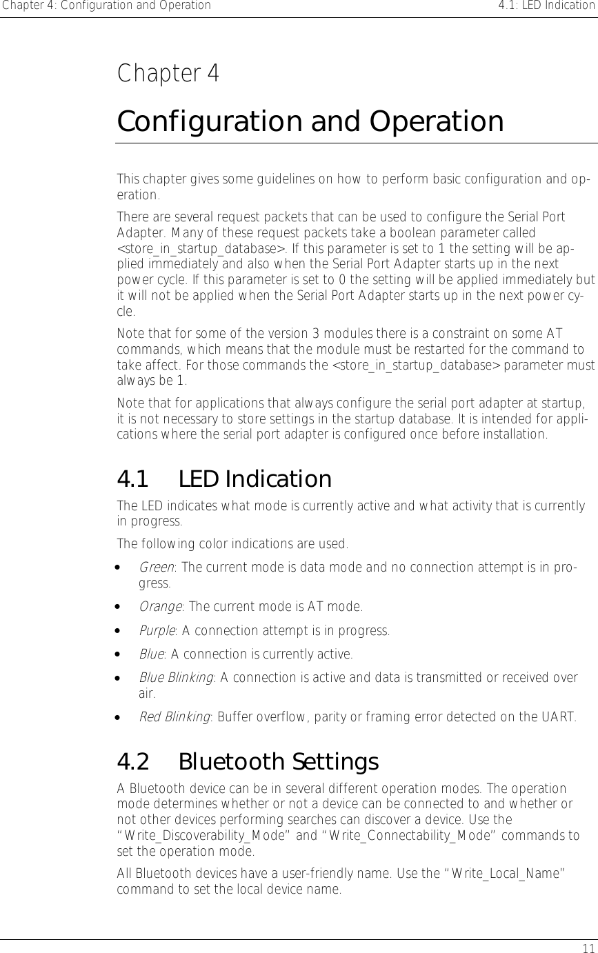 Chapter 4: Configuration and Operation    4.1: LED Indication   11  Chapter 4 Configuration and Operation This chapter gives some guidelines on how to perform basic configuration and op-eration. There are several request packets that can be used to configure the Serial Port Adapter. Many of these request packets take a boolean parameter called &lt;store_in_startup_database&gt;. If this parameter is set to 1 the setting will be ap-plied immediately and also when the Serial Port Adapter starts up in the next power cycle. If this parameter is set to 0 the setting will be applied immediately but it will not be applied when the Serial Port Adapter starts up in the next power cy-cle. Note that for some of the version 3 modules there is a constraint on some AT commands, which means that the module must be restarted for the command to take affect. For those commands the &lt;store_in_startup_database&gt; parameter must always be 1. Note that for applications that always configure the serial port adapter at startup, it is not necessary to store settings in the startup database. It is intended for appli-cations where the serial port adapter is configured once before installation. 4.1 LED Indication The LED indicates what mode is currently active and what activity that is currently in progress. The following color indications are used. • Green: The current mode is data mode and no connection attempt is in pro-gress. • Orange: The current mode is AT mode. • Purple: A connection attempt is in progress. • Blue: A connection is currently active. • Blue Blinking: A connection is active and data is transmitted or received over air. • Red Blinking: Buffer overflow, parity or framing error detected on the UART. 4.2 Bluetooth Settings A Bluetooth device can be in several different operation modes. The operation mode determines whether or not a device can be connected to and whether or not other devices performing searches can discover a device. Use the “Write_Discoverability_Mode” and “Write_Connectability_Mode” commands to set the operation mode. All Bluetooth devices have a user-friendly name. Use the “Write_Local_Name” command to set the local device name.  