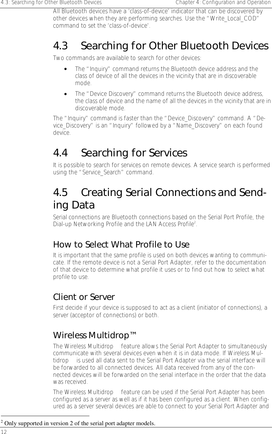 4.3: Searching for Other Bluetooth Devices    Chapter 4: Configuration and Operation 12     All Bluetooth devices have a ‘class-of-device’ indicator that can be discovered by other devices when they are performing searches. Use the “Write_Local_COD” command to set the ‘class-of-device’.  4.3  Searching for Other Bluetooth Devices Two commands are available to search for other devices: •  The “Inquiry” command returns the Bluetooth device address and the class of device of all the devices in the vicinity that are in discoverable mode. •  The “Device Discovery” command returns the Bluetooth device address, the class of device and the name of all the devices in the vicinity that are in discoverable mode. The “Inquiry” command is faster than the “Device_Discovery” command. A “De-vice_Discovery” is an “Inquiry” followed by a “Name_Discovery” on each found device. 4.4 Searching for Services It is possible to search for services on remote devices. A service search is performed using the “Service_Search” command.  4.5  Creating Serial Connections and Send-ing Data Serial connections are Bluetooth connections based on the Serial Port Profile, the Dial-up Networking Profile and the LAN Access Profile2.  How to Select What Profile to Use It is important that the same profile is used on both devices wanting to communi-cate. If the remote device is not a Serial Port Adapter, refer to the documentation of that device to determine what profile it uses or to find out how to select what profile to use. Client or Server First decide if your device is supposed to act as a client (initiator of connections), a server (acceptor of connections) or both.  Wireless Multidrop™ The Wireless Multidrop™ feature allows the Serial Port Adapter to simultaneously communicate with several devices even when it is in data mode. If Wireless Mul-tidrop™ is used all data sent to the Serial Port Adapter via the serial interface will be forwarded to all connected devices. All data received from any of the con-nected devices will be forwarded on the serial interface in the order that the data was received. The Wireless Multidrop™ feature can be used if the Serial Port Adapter has been configured as a server as well as if it has been configured as a client. When config-ured as a server several devices are able to connect to your Serial Port Adapter and                                                       2 Only supported in version 2 of the serial port adapter models. 