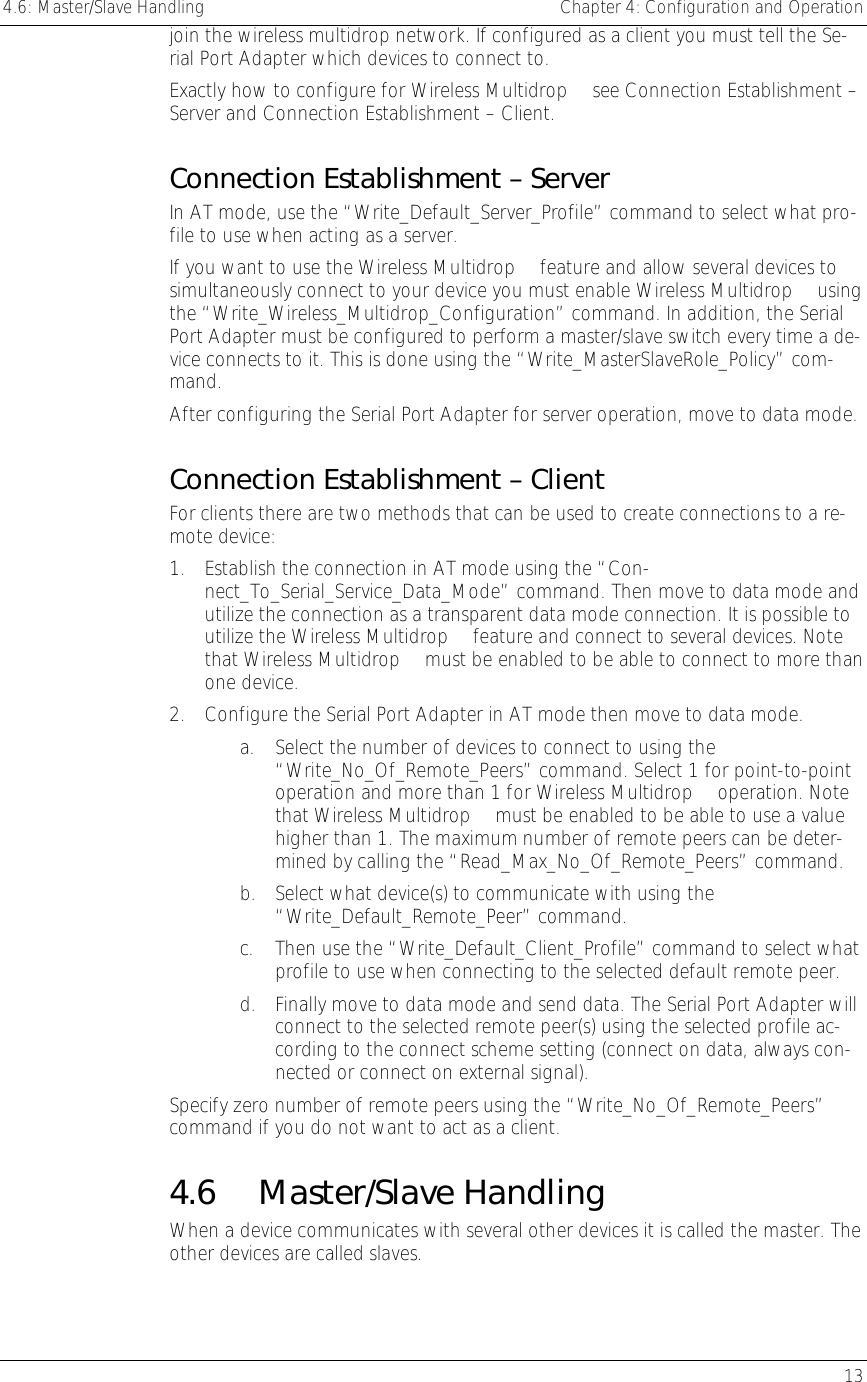 4.6: Master/Slave Handling    Chapter 4: Configuration and Operation   13 join the wireless multidrop network. If configured as a client you must tell the Se-rial Port Adapter which devices to connect to. Exactly how to configure for Wireless Multidrop™ see Connection Establishment – Server and Connection Establishment – Client. Connection Establishment – Server In AT mode, use the “Write_Default_Server_Profile” command to select what pro-file to use when acting as a server.  If you want to use the Wireless Multidrop™ feature and allow several devices to simultaneously connect to your device you must enable Wireless Multidrop™ using the “Write_Wireless_Multidrop_Configuration” command. In addition, the Serial Port Adapter must be configured to perform a master/slave switch every time a de-vice connects to it. This is done using the “Write_MasterSlaveRole_Policy” com-mand. After configuring the Serial Port Adapter for server operation, move to data mode. Connection Establishment – Client For clients there are two methods that can be used to create connections to a re-mote device: 1.  Establish the connection in AT mode using the “Con-nect_To_Serial_Service_Data_Mode” command. Then move to data mode and utilize the connection as a transparent data mode connection. It is possible to utilize the Wireless Multidrop™ feature and connect to several devices. Note that Wireless Multidrop™ must be enabled to be able to connect to more than one device. 2.  Configure the Serial Port Adapter in AT mode then move to data mode. a.  Select the number of devices to connect to using the “Write_No_Of_Remote_Peers” command. Select 1 for point-to-point operation and more than 1 for Wireless Multidrop™ operation. Note that Wireless Multidrop™ must be enabled to be able to use a value higher than 1. The maximum number of remote peers can be deter-mined by calling the “Read_Max_No_Of_Remote_Peers” command. b.  Select what device(s) to communicate with using the “Write_Default_Remote_Peer” command.  c. Then use the “Write_Default_Client_Profile” command to select what profile to use when connecting to the selected default remote peer.  d.  Finally move to data mode and send data. The Serial Port Adapter will connect to the selected remote peer(s) using the selected profile ac-cording to the connect scheme setting (connect on data, always con-nected or connect on external signal).  Specify zero number of remote peers using the “Write_No_Of_Remote_Peers” command if you do not want to act as a client.  4.6 Master/Slave Handling When a device communicates with several other devices it is called the master. The other devices are called slaves. 