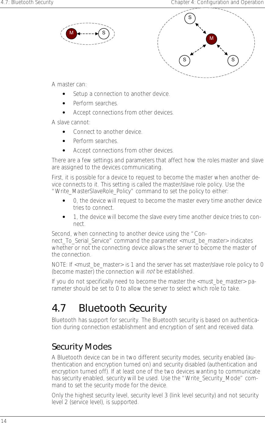 4.7: Bluetooth Security    Chapter 4: Configuration and Operation 14      M  SMSSS  A master can: •  Setup a connection to another device. •  Perform searches. •  Accept connections from other devices. A slave cannot: •  Connect to another device. •  Perform searches. •  Accept connections from other devices. There are a few settings and parameters that affect how the roles master and slave are assigned to the devices communicating. First, it is possible for a device to request to become the master when another de-vice connects to it. This setting is called the master/slave role policy. Use the “Write_MasterSlaveRole_Policy” command to set the policy to either: •  0, the device will request to become the master every time another device tries to connect. •  1, the device will become the slave every time another device tries to con-nect. Second, when connecting to another device using the “Con-nect_To_Serial_Service” command the parameter &lt;must_be_master&gt; indicates whether or not the connecting device allows the server to become the master of the connection.  NOTE: If &lt;must_be_master&gt; is 1 and the server has set master/slave role policy to 0 (become master) the connection will not be established. If you do not specifically need to become the master the &lt;must_be_master&gt; pa-rameter should be set to 0 to allow the server to select which role to take. 4.7 Bluetooth Security Bluetooth has support for security. The Bluetooth security is based on authentica-tion during connection establishment and encryption of sent and received data. Security Modes A Bluetooth device can be in two different security modes, security enabled (au-thentication and encryption turned on) and security disabled (authentication and encryption turned off). If at least one of the two devices wanting to communicate has security enabled, security will be used. Use the “Write_Security_Mode” com-mand to set the security mode for the device. Only the highest security level, security level 3 (link level security) and not security level 2 (service level), is supported. 