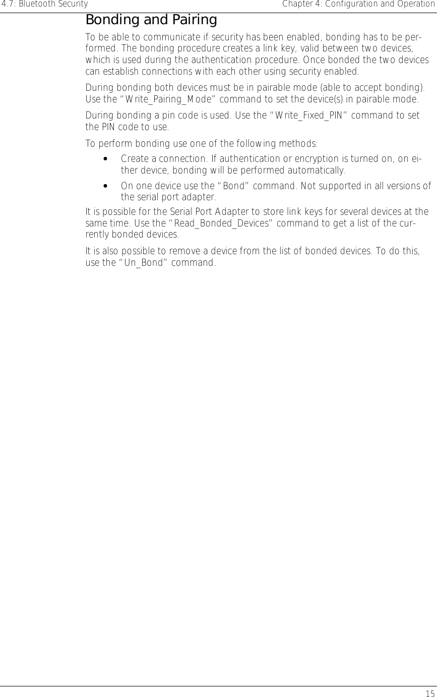 4.7: Bluetooth Security    Chapter 4: Configuration and Operation   15 Bonding and Pairing To be able to communicate if security has been enabled, bonding has to be per-formed. The bonding procedure creates a link key, valid between two devices, which is used during the authentication procedure. Once bonded the two devices can establish connections with each other using security enabled.  During bonding both devices must be in pairable mode (able to accept bonding). Use the “Write_Pairing_Mode” command to set the device(s) in pairable mode.  During bonding a pin code is used. Use the “Write_Fixed_PIN” command to set the PIN code to use. To perform bonding use one of the following methods:  •  Create a connection. If authentication or encryption is turned on, on ei-ther device, bonding will be performed automatically. •  On one device use the “Bond” command. Not supported in all versions of the serial port adapter. It is possible for the Serial Port Adapter to store link keys for several devices at the same time. Use the “Read_Bonded_Devices” command to get a list of the cur-rently bonded devices. It is also possible to remove a device from the list of bonded devices. To do this, use the “Un_Bond” command. 