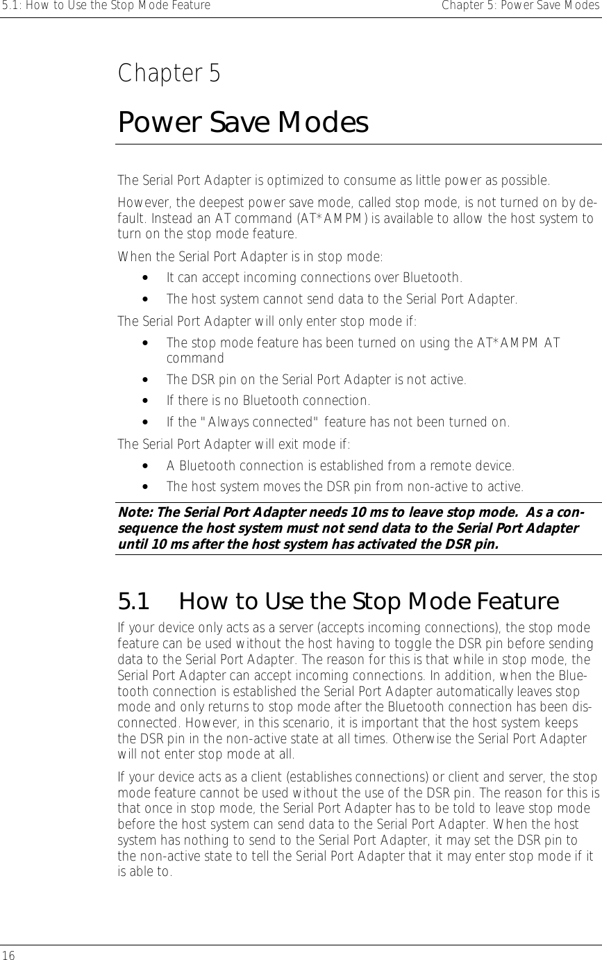 5.1: How to Use the Stop Mode Feature    Chapter 5: Power Save Modes 16      Chapter 5 Power Save Modes The Serial Port Adapter is optimized to consume as little power as possible. However, the deepest power save mode, called stop mode, is not turned on by de-fault. Instead an AT command (AT*AMPM) is available to allow the host system to turn on the stop mode feature.  When the Serial Port Adapter is in stop mode: •  It can accept incoming connections over Bluetooth. •  The host system cannot send data to the Serial Port Adapter. The Serial Port Adapter will only enter stop mode if: •  The stop mode feature has been turned on using the AT*AMPM AT command •  The DSR pin on the Serial Port Adapter is not active. •  If there is no Bluetooth connection. •  If the &quot;Always connected&quot; feature has not been turned on. The Serial Port Adapter will exit mode if: •  A Bluetooth connection is established from a remote device. •  The host system moves the DSR pin from non-active to active. Note: The Serial Port Adapter needs 10 ms to leave stop mode.  As a con-sequence the host system must not send data to the Serial Port Adapter until 10 ms after the host system has activated the DSR pin. 5.1  How to Use the Stop Mode Feature If your device only acts as a server (accepts incoming connections), the stop mode feature can be used without the host having to toggle the DSR pin before sending data to the Serial Port Adapter. The reason for this is that while in stop mode, the Serial Port Adapter can accept incoming connections. In addition, when the Blue-tooth connection is established the Serial Port Adapter automatically leaves stop mode and only returns to stop mode after the Bluetooth connection has been dis-connected. However, in this scenario, it is important that the host system keeps the DSR pin in the non-active state at all times. Otherwise the Serial Port Adapter will not enter stop mode at all. If your device acts as a client (establishes connections) or client and server, the stop mode feature cannot be used without the use of the DSR pin. The reason for this is that once in stop mode, the Serial Port Adapter has to be told to leave stop mode before the host system can send data to the Serial Port Adapter. When the host system has nothing to send to the Serial Port Adapter, it may set the DSR pin to the non-active state to tell the Serial Port Adapter that it may enter stop mode if it is able to. 