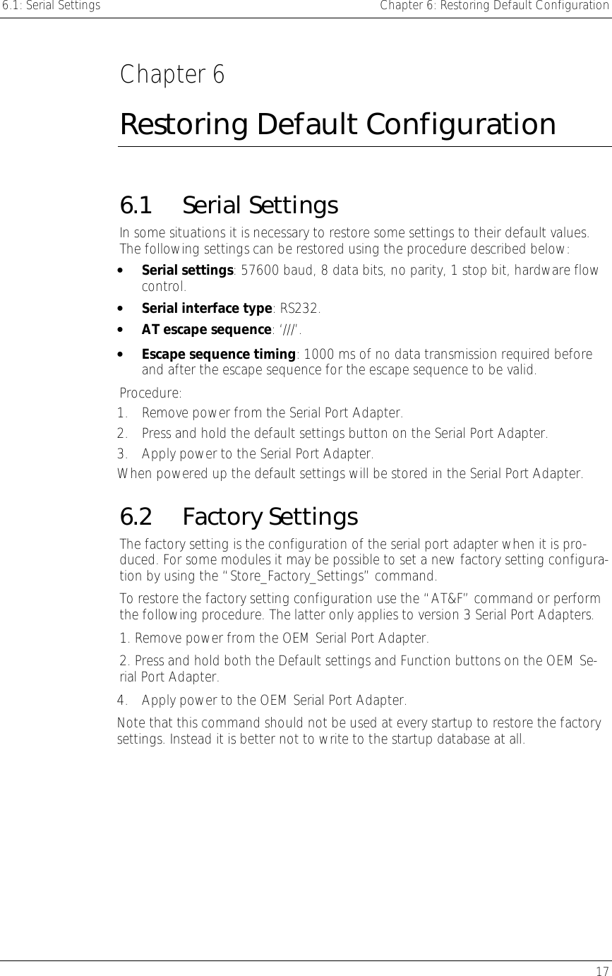 6.1: Serial Settings    Chapter 6: Restoring Default Configuration   17  Chapter 6 Restoring Default Configuration 6.1 Serial Settings In some situations it is necessary to restore some settings to their default values. The following settings can be restored using the procedure described below: •  Serial settings: 57600 baud, 8 data bits, no parity, 1 stop bit, hardware flow control. •  Serial interface type: RS232. •  AT escape sequence: ‘///’. •  Escape sequence timing: 1000 ms of no data transmission required before and after the escape sequence for the escape sequence to be valid. Procedure: 1.  Remove power from the Serial Port Adapter. 2.  Press and hold the default settings button on the Serial Port Adapter. 3.  Apply power to the Serial Port Adapter. When powered up the default settings will be stored in the Serial Port Adapter. 6.2 Factory Settings The factory setting is the configuration of the serial port adapter when it is pro-duced. For some modules it may be possible to set a new factory setting configura-tion by using the “Store_Factory_Settings” command. To restore the factory setting configuration use the “AT&amp;F” command or perform the following procedure. The latter only applies to version 3 Serial Port Adapters. 1. Remove power from the OEM Serial Port Adapter. 2. Press and hold both the Default settings and Function buttons on the OEM Se-rial Port Adapter. 4.  Apply power to the OEM Serial Port Adapter. Note that this command should not be used at every startup to restore the factory settings. Instead it is better not to write to the startup database at all. 