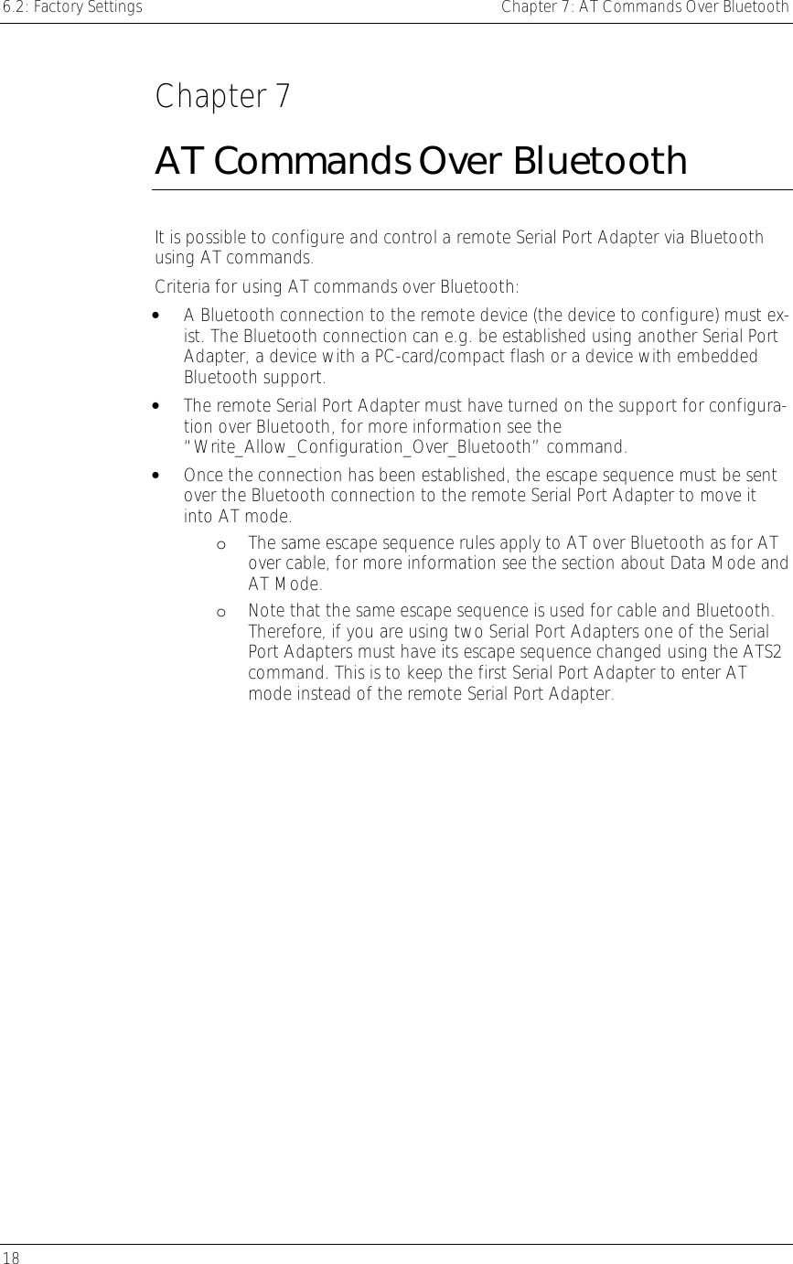 6.2: Factory Settings    Chapter 7: AT Commands Over Bluetooth 18      Chapter 7 AT Commands Over Bluetooth It is possible to configure and control a remote Serial Port Adapter via Bluetooth using AT commands.  Criteria for using AT commands over Bluetooth: •  A Bluetooth connection to the remote device (the device to configure) must ex-ist. The Bluetooth connection can e.g. be established using another Serial Port Adapter, a device with a PC-card/compact flash or a device with embedded Bluetooth support.  •  The remote Serial Port Adapter must have turned on the support for configura-tion over Bluetooth, for more information see the “Write_Allow_Configuration_Over_Bluetooth” command. •  Once the connection has been established, the escape sequence must be sent over the Bluetooth connection to the remote Serial Port Adapter to move it into AT mode.  oThe same escape sequence rules apply to AT over Bluetooth as for AT over cable, for more information see the section about Data Mode and AT Mode. oNote that the same escape sequence is used for cable and Bluetooth. Therefore, if you are using two Serial Port Adapters one of the Serial Port Adapters must have its escape sequence changed using the ATS2 command. This is to keep the first Serial Port Adapter to enter AT mode instead of the remote Serial Port Adapter. 