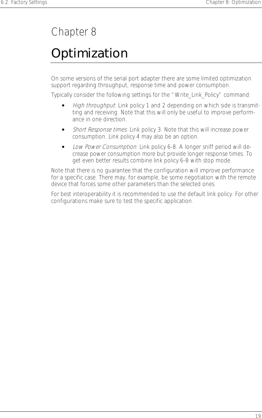 6.2: Factory Settings    Chapter 8: Optimization   19  Chapter 8 Optimization On some versions of the serial port adapter there are some limited optimization support regarding throughput, response time and power consumption. Typically consider the following settings for the “Write_Link_Policy” command: • High throughput: Link policy 1 and 2 depending on which side is transmit-ting and receiving. Note that this will only be useful to improve perform-ance in one direction. • Short Response times: Link policy 3. Note that this will increase power consumption. Link policy 4 may also be an option. • Low Power Consumption: Link policy 6-8. A longer sniff period will de-crease power consumption more but provide longer response times. To get even better results combine link policy 6-8 with stop mode. Note that there is no guarantee that the configuration will improve performance for a specific case. There may, for example, be some negotiation with the remote device that forces some other parameters than the selected ones. For best interoperability it is recommended to use the default link policy. For other configurations make sure to test the specific application. 