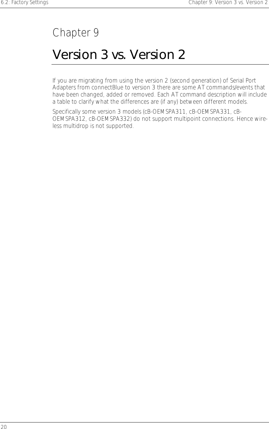 6.2: Factory Settings    Chapter 9: Version 3 vs. Version 2 20      Chapter 9 Version 3 vs. Version 2 If you are migrating from using the version 2 (second generation) of Serial Port Adapters from connectBlue to version 3 there are some AT commands/events that have been changed, added or removed. Each AT command description will include a table to clarify what the differences are (if any) between different models. Specifically some version 3 models (cB-OEMSPA311, cB-OEMSPA331, cB-OEMSPA312, cB-OEMSPA332) do not support multipoint connections. Hence wire-less multidrop is not supported. 