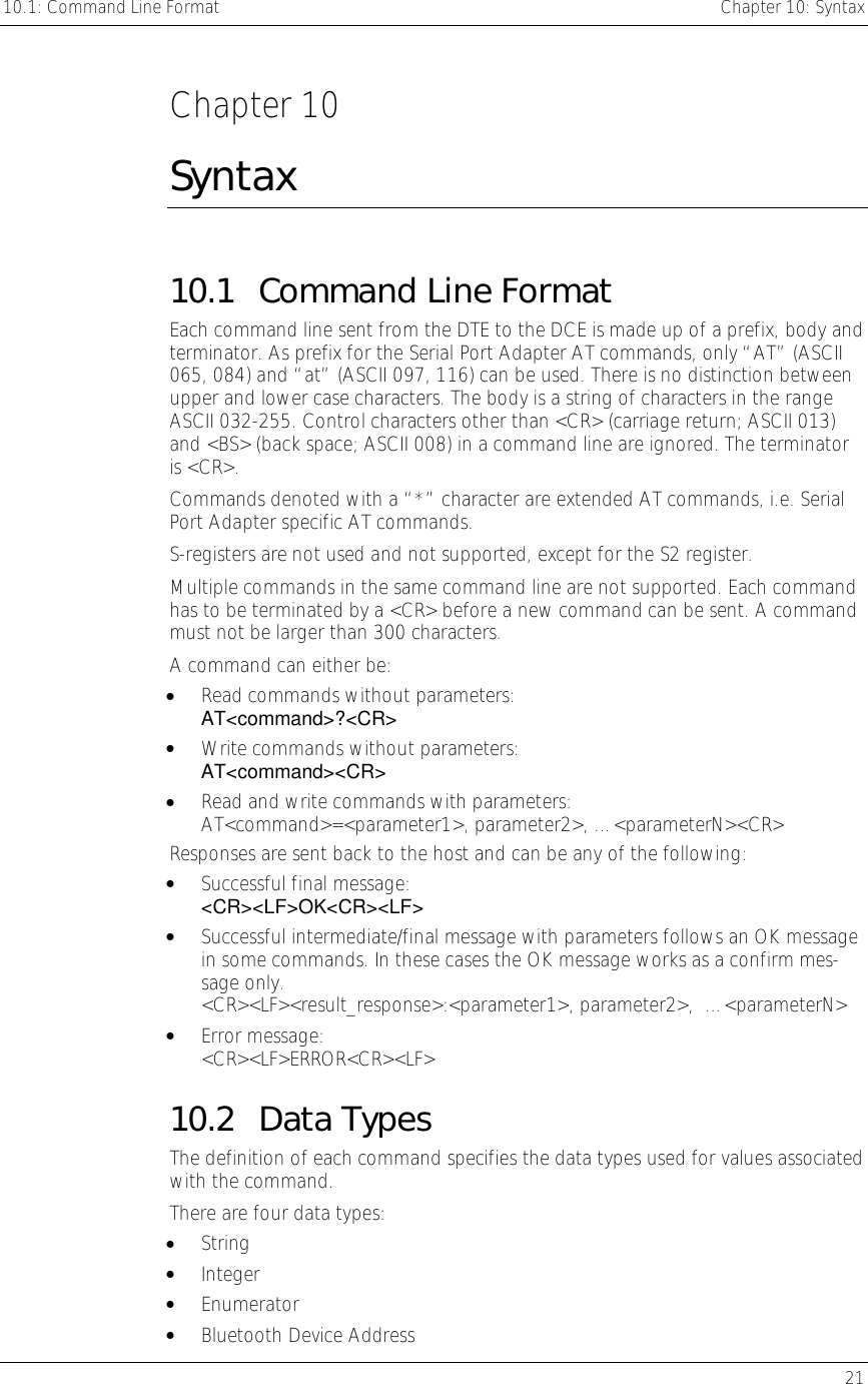 10.1: Command Line Format    Chapter 10: Syntax   21  Chapter 10 Syntax 10.1 Command Line Format Each command line sent from the DTE to the DCE is made up of a prefix, body and terminator. As prefix for the Serial Port Adapter AT commands, only “AT” (ASCII 065, 084) and “at” (ASCII 097, 116) can be used. There is no distinction between upper and lower case characters. The body is a string of characters in the range ASCII 032-255. Control characters other than &lt;CR&gt; (carriage return; ASCII 013) and &lt;BS&gt; (back space; ASCII 008) in a command line are ignored. The terminator is &lt;CR&gt;.  Commands denoted with a “*” character are extended AT commands, i.e. Serial Port Adapter specific AT commands.  S-registers are not used and not supported, except for the S2 register.  Multiple commands in the same command line are not supported. Each command has to be terminated by a &lt;CR&gt; before a new command can be sent. A command must not be larger than 300 characters. A command can either be: •  Read commands without parameters:  AT&lt;command&gt;?&lt;CR&gt; •  Write commands without parameters:  AT&lt;command&gt;&lt;CR&gt; •  Read and write commands with parameters:  AT&lt;command&gt;=&lt;parameter1&gt;, parameter2&gt;, …&lt;parameterN&gt;&lt;CR&gt; Responses are sent back to the host and can be any of the following: •  Successful final message:  &lt;CR&gt;&lt;LF&gt;OK&lt;CR&gt;&lt;LF&gt; •  Successful intermediate/final message with parameters follows an OK message in some commands. In these cases the OK message works as a confirm mes-sage only.  &lt;CR&gt;&lt;LF&gt;&lt;result_response&gt;:&lt;parameter1&gt;, parameter2&gt;,  …&lt;parameterN&gt; •  Error message: &lt;CR&gt;&lt;LF&gt;ERROR&lt;CR&gt;&lt;LF&gt; 10.2 Data Types The definition of each command specifies the data types used for values associated with the command. There are four data types: •  String •  Integer •  Enumerator •  Bluetooth Device Address 