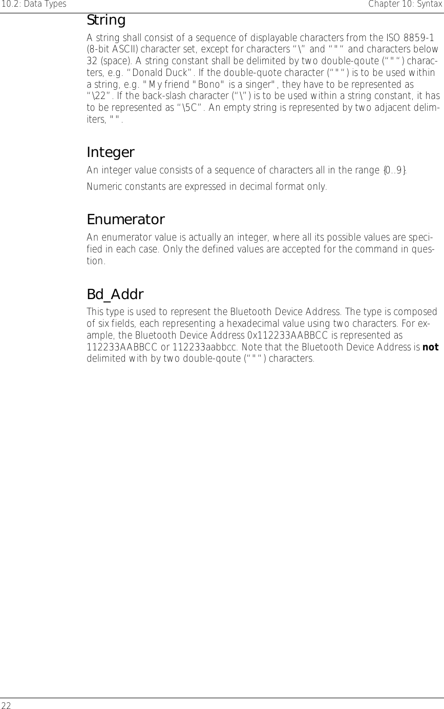 10.2: Data Types    Chapter 10: Syntax 22     String A string shall consist of a sequence of displayable characters from the ISO 8859-1 (8-bit ASCII) character set, except for characters “\” and “&quot;“ and characters below 32 (space). A string constant shall be delimited by two double-qoute (“&quot;“) charac-ters, e.g. “Donald Duck”. If the double-quote character (“&quot;“) is to be used within a string, e.g. &quot;My friend &quot;Bono&quot; is a singer&quot;, they have to be represented as “\22”. If the back-slash character (“\”) is to be used within a string constant, it has to be represented as “\5C”. An empty string is represented by two adjacent delim-iters, &quot;&quot;. Integer An integer value consists of a sequence of characters all in the range {0..9}. Numeric constants are expressed in decimal format only. Enumerator An enumerator value is actually an integer, where all its possible values are speci-fied in each case. Only the defined values are accepted for the command in ques-tion. Bd_Addr This type is used to represent the Bluetooth Device Address. The type is composed of six fields, each representing a hexadecimal value using two characters. For ex-ample, the Bluetooth Device Address 0x112233AABBCC is represented as 112233AABBCC or 112233aabbcc. Note that the Bluetooth Device Address is not delimited with by two double-qoute (“&quot;“) characters.  