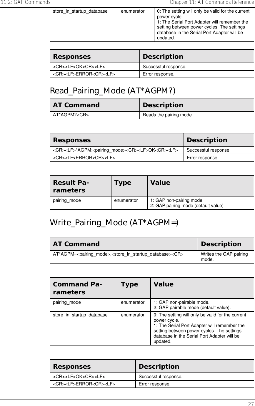 11.2: GAP Commands    Chapter 11: AT Commands Reference   27 store_in_startup_database  enumerator  0: The setting will only be valid for the current power cycle. 1: The Serial Port Adapter will remember the setting between power cycles. The settings database in the Serial Port Adapter will be updated.  Responses  Description &lt;CR&gt;&lt;LF&gt;OK&lt;CR&gt;&lt;LF&gt; Successful response. &lt;CR&gt;&lt;LF&gt;ERROR&lt;CR&gt;&lt;LF&gt; Error response. Read_Pairing_Mode (AT*AGPM?) AT Command  Description AT*AGPM?&lt;CR&gt;  Reads the pairing mode.  Responses  Description &lt;CR&gt;&lt;LF&gt;*AGPM:&lt;pairing_mode&gt;&lt;CR&gt;&lt;LF&gt;OK&lt;CR&gt;&lt;LF&gt; Successful response. &lt;CR&gt;&lt;LF&gt;ERROR&lt;CR&gt;&lt;LF&gt; Error response.  Result Pa-rameters  Type  Value pairing_mode  enumerator  1: GAP non-pairing mode 2: GAP pairing mode (default value) Write_Pairing_Mode (AT*AGPM=)  AT Command  Description AT*AGPM=&lt;pairing_mode&gt;,&lt;store_in_startup_database&gt;&lt;CR&gt;  Writes the GAP pairing mode.  Command Pa-rameters  Type  Value pairing_mode  enumerator  1: GAP non-pairable mode. 2: GAP pairable mode (default value). store_in_startup_database  enumerator  0: The setting will only be valid for the current power cycle. 1: The Serial Port Adapter will remember the setting between power cycles. The settings database in the Serial Port Adapter will be updated.  Responses  Description &lt;CR&gt;&lt;LF&gt;OK&lt;CR&gt;&lt;LF&gt; Successful response. &lt;CR&gt;&lt;LF&gt;ERROR&lt;CR&gt;&lt;LF&gt; Error response. 