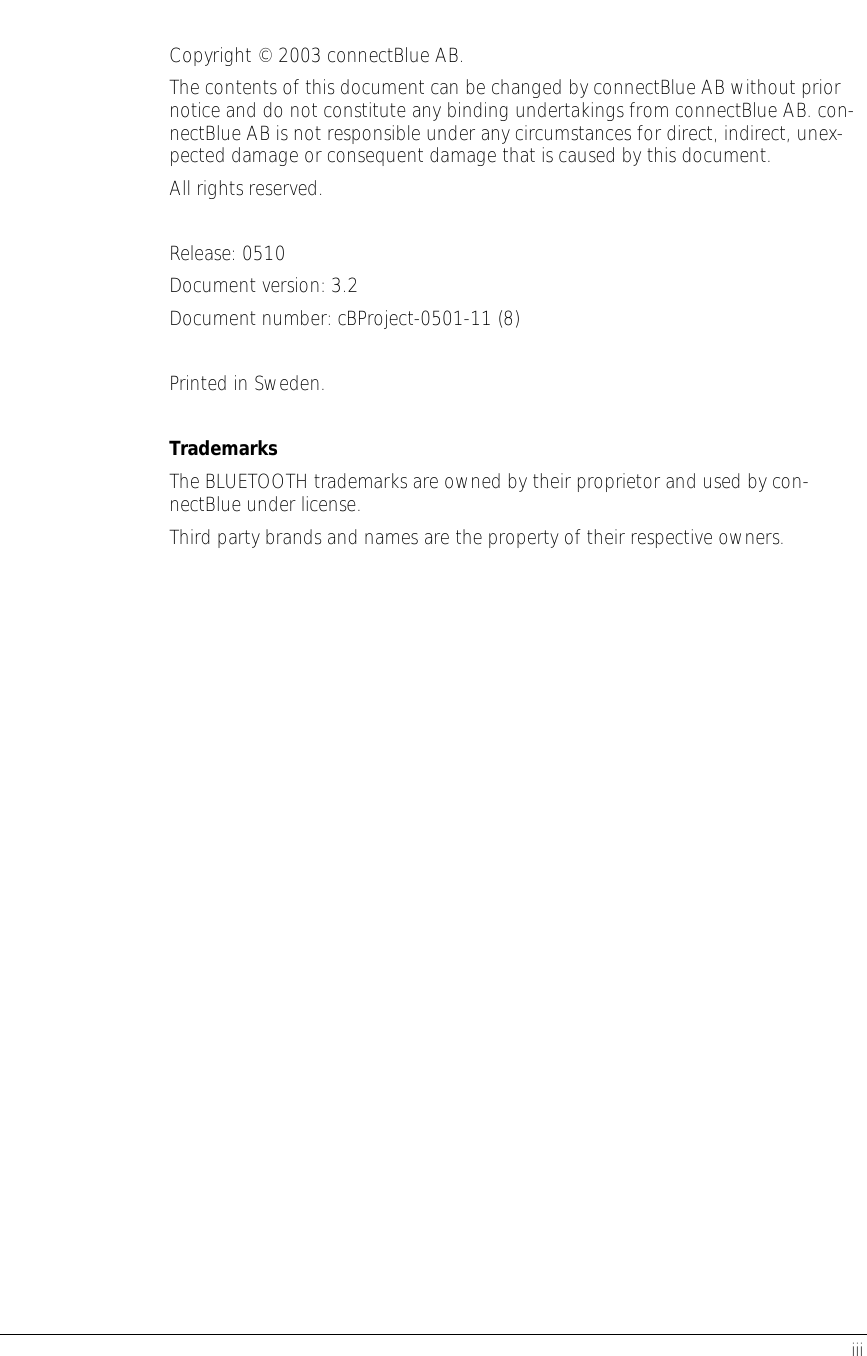      iii  Copyright © 2003 connectBlue AB. The contents of this document can be changed by connectBlue AB without prior notice and do not constitute any binding undertakings from connectBlue AB. con-nectBlue AB is not responsible under any circumstances for direct, indirect, unex-pected damage or consequent damage that is caused by this document. All rights reserved.  Release: 0510 Document version: 3.2 Document number: cBProject-0501-11 (8)  Printed in Sweden.  Trademarks The BLUETOOTH trademarks are owned by their proprietor and used by con-nectBlue under license. Third party brands and names are the property of their respective owners.
