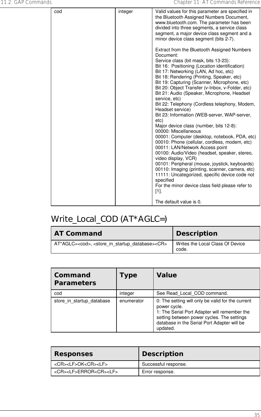 11.2: GAP Commands    Chapter 11: AT Commands Reference   35 cod  integer  Valid values for this parameter are specified in the Bluetooth Assigned Numbers Document, www.bluetooth.com. The parameter has been divided into three segments, a service class segment, a major device class segment and a minor device class segment (bits 2-7).  Extract from the Bluetooth Assigned Numbers Document: Service class (bit mask, bits 13-23): Bit 16:  Positioning (Location identification) Bit 17: Networking (LAN, Ad hoc, etc) Bit 18: Rendering (Printing, Speaker, etc)  Bit 19: Capturing (Scanner, Microphone, etc) Bit 20: Object Transfer (v-Inbox, v-Folder, etc) Bit 21: Audio (Speaker, Microphone, Headset service, etc) Bit 22: Telephony (Cordless telephony, Modem, Headset service) Bit 23: Information (WEB-server, WAP-server, etc) Major device class (number, bits 12-8): 00000: Miscellaneous 00001: Computer (desktop, notebook, PDA, etc)00010: Phone (cellular, cordless, modem, etc) 00011: LAN/Network Access point 00100: Audio/Video (headset, speaker, stereo, video display, VCR) 00101: Peripheral (mouse, joystick, keyboards) 00110: Imaging (printing, scanner, camera, etc)11111: Uncategorized, specific device code not specified For the minor device class field please refer to [1].  The default value is 0. Write_Local_COD (AT*AGLC=) AT Command  Description AT*AGLC=&lt;cod&gt;, &lt;store_in_startup_database&gt;&lt;CR&gt;  Writes the Local Class Of Device code.  Command Parameters  Type  Value cod integer See Read_Local_COD command. store_in_startup_database  enumerator  0: The setting will only be valid for the current power cycle. 1: The Serial Port Adapter will remember the setting between power cycles. The settings database in the Serial Port Adapter will be updated.  Responses  Description &lt;CR&gt;&lt;LF&gt;OK&lt;CR&gt;&lt;LF&gt; Successful response. &lt;CR&gt;&lt;LF&gt;ERROR&lt;CR&gt;&lt;LF&gt; Error response. 