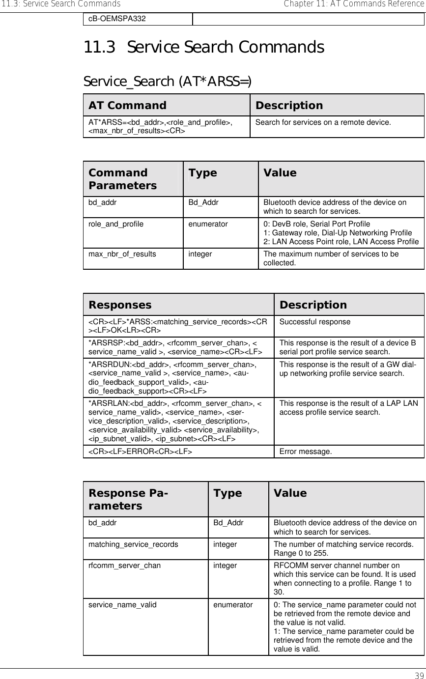 11.3: Service Search Commands    Chapter 11: AT Commands Reference   39 cB-OEMSPA332 11.3  Service Search Commands Service_Search (AT*ARSS=) AT Command  Description AT*ARSS=&lt;bd_addr&gt;,&lt;role_and_profile&gt;, &lt;max_nbr_of_results&gt;&lt;CR&gt;  Search for services on a remote device.  Command Parameters  Type  Value bd_addr  Bd_Addr  Bluetooth device address of the device on which to search for services. role_and_profile  enumerator  0: DevB role, Serial Port Profile 1: Gateway role, Dial-Up Networking Profile 2: LAN Access Point role, LAN Access Profile max_nbr_of_results  integer  The maximum number of services to be collected.  Responses  Description &lt;CR&gt;&lt;LF&gt;*ARSS:&lt;matching_service_records&gt;&lt;CR&gt;&lt;LF&gt;OK&lt;LR&gt;&lt;CR&gt;  Successful response *ARSRSP:&lt;bd_addr&gt;, &lt;rfcomm_server_chan&gt;, &lt; service_name_valid &gt;, &lt;service_name&gt;&lt;CR&gt;&lt;LF&gt;  This response is the result of a device B serial port profile service search. *ARSRDUN:&lt;bd_addr&gt;, &lt;rfcomm_server_chan&gt;, &lt;service_name_valid &gt;, &lt;service_name&gt;, &lt;au-dio_feedback_support_valid&gt;, &lt;au-dio_feedback_support&gt;&lt;CR&gt;&lt;LF&gt; This response is the result of a GW dial-up networking profile service search. *ARSRLAN:&lt;bd_addr&gt;, &lt;rfcomm_server_chan&gt;, &lt; service_name_valid&gt;, &lt;service_name&gt;, &lt;ser-vice_description_valid&gt;, &lt;service_description&gt;, &lt;service_availability_valid&gt; &lt;service_availability&gt;, &lt;ip_subnet_valid&gt;, &lt;ip_subnet&gt;&lt;CR&gt;&lt;LF&gt; This response is the result of a LAP LAN access profile service search. &lt;CR&gt;&lt;LF&gt;ERROR&lt;CR&gt;&lt;LF&gt; Error message.  Response Pa-rameters  Type  Value bd_addr  Bd_Addr  Bluetooth device address of the device on which to search for services. matching_service_records  integer  The number of matching service records. Range 0 to 255. rfcomm_server_chan  integer  RFCOMM server channel number on which this service can be found. It is used when connecting to a profile. Range 1 to 30. service_name_valid  enumerator  0: The service_name parameter could not be retrieved from the remote device and the value is not valid. 1: The service_name parameter could be retrieved from the remote device and the value is valid. 
