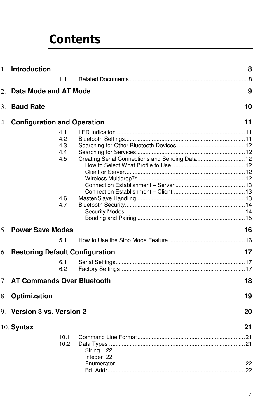    4   Contents 1.  Introduction   8 1.1 Related Documents ...........................................................................8 2.  Data Mode and AT Mode  9 3.  Baud Rate    10 4.  Configuration and Operation  11 4.1 LED Indication .................................................................................11 4.2 Bluetooth Settings............................................................................11 4.3 Searching for Other Bluetooth Devices ...........................................12 4.4 Searching for Services.....................................................................12 4.5 Creating Serial Connections and Sending Data..............................12 How to Select What Profile to Use ..............................................12 Client or Server............................................................................12 Wireless Multidrop™ ...................................................................12 Connection Establishment – Server ............................................13 Connection Establishment – Client..............................................13 4.6 Master/Slave Handling.....................................................................13 4.7 Bluetooth Security............................................................................14 Security Modes............................................................................14 Bonding and Pairing ....................................................................15 5.  Power Save Modes  16 5.1 How to Use the Stop Mode Feature ................................................16 6.  Restoring Default Configuration  17 6.1 Serial Settings..................................................................................17 6.2 Factory Settings...............................................................................17 7.  AT Commands Over Bluetooth  18 8.  Optimization   19 9.  Version 3 vs. Version 2  20 10. Syntax   21 10.1 Command Line Format....................................................................21 10.2 Data Types ......................................................................................21 String 22 Integer 22 Enumerator..................................................................................22 Bd_Addr.......................................................................................22 