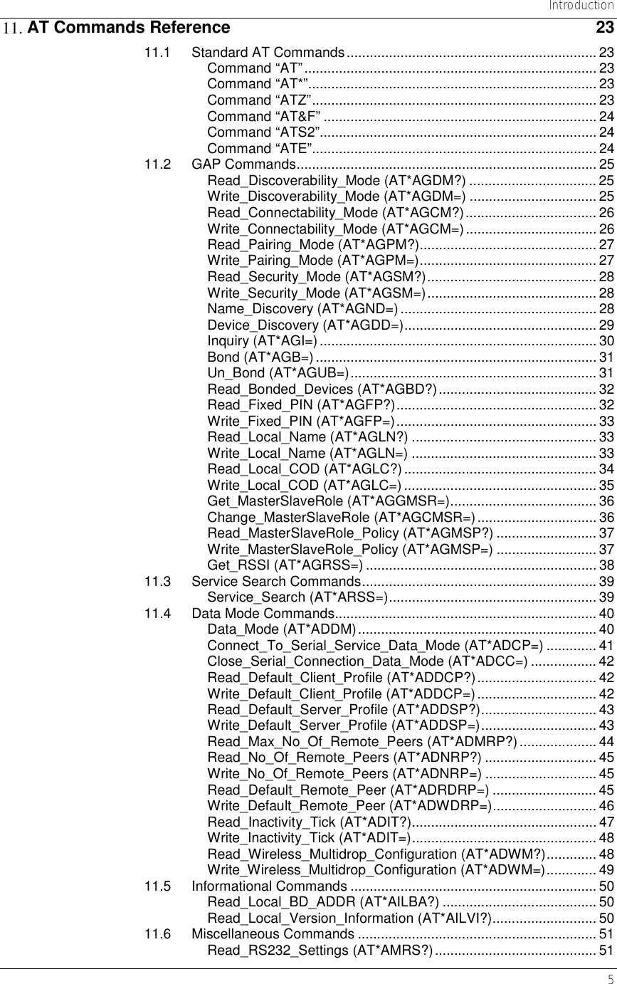   Introduction   5 11. AT Commands Reference  23 11.1 Standard AT Commands.................................................................23 Command “AT”............................................................................ 23 Command “AT*”........................................................................... 23 Command “ATZ”.......................................................................... 23 Command “AT&amp;F” ....................................................................... 24 Command “ATS2”........................................................................ 24 Command “ATE”.......................................................................... 24 11.2 GAP Commands.............................................................................. 25 Read_Discoverability_Mode (AT*AGDM?) ................................. 25 Write_Discoverability_Mode (AT*AGDM=) ................................. 25 Read_Connectability_Mode (AT*AGCM?).................................. 26 Write_Connectability_Mode (AT*AGCM=).................................. 26 Read_Pairing_Mode (AT*AGPM?).............................................. 27 Write_Pairing_Mode (AT*AGPM=).............................................. 27 Read_Security_Mode (AT*AGSM?)............................................ 28 Write_Security_Mode (AT*AGSM=)............................................ 28 Name_Discovery (AT*AGND=)...................................................28 Device_Discovery (AT*AGDD=).................................................. 29 Inquiry (AT*AGI=)........................................................................ 30 Bond (AT*AGB=)......................................................................... 31 Un_Bond (AT*AGUB=)................................................................ 31 Read_Bonded_Devices (AT*AGBD?)......................................... 32 Read_Fixed_PIN (AT*AGFP?).................................................... 32 Write_Fixed_PIN (AT*AGFP=).................................................... 33 Read_Local_Name (AT*AGLN?) ................................................ 33 Write_Local_Name (AT*AGLN=) ................................................ 33 Read_Local_COD (AT*AGLC?).................................................. 34 Write_Local_COD (AT*AGLC=) .................................................. 35 Get_MasterSlaveRole (AT*AGGMSR=)...................................... 36 Change_MasterSlaveRole (AT*AGCMSR=)............................... 36 Read_MasterSlaveRole_Policy (AT*AGMSP?) .......................... 37 Write_MasterSlaveRole_Policy (AT*AGMSP=) .......................... 37 Get_RSSI (AT*AGRSS=) ............................................................ 38 11.3 Service Search Commands............................................................. 39 Service_Search (AT*ARSS=)...................................................... 39 11.4 Data Mode Commands.................................................................... 40 Data_Mode (AT*ADDM).............................................................. 40 Connect_To_Serial_Service_Data_Mode (AT*ADCP=) ............. 41 Close_Serial_Connection_Data_Mode (AT*ADCC=) ................. 42 Read_Default_Client_Profile (AT*ADDCP?)............................... 42 Write_Default_Client_Profile (AT*ADDCP=)............................... 42 Read_Default_Server_Profile (AT*ADDSP?).............................. 43 Write_Default_Server_Profile (AT*ADDSP=).............................. 43 Read_Max_No_Of_Remote_Peers (AT*ADMRP?).................... 44 Read_No_Of_Remote_Peers (AT*ADNRP?) ............................. 45 Write_No_Of_Remote_Peers (AT*ADNRP=) ............................. 45 Read_Default_Remote_Peer (AT*ADRDRP=) ........................... 45 Write_Default_Remote_Peer (AT*ADWDRP=)........................... 46 Read_Inactivity_Tick (AT*ADIT?)................................................ 47 Write_Inactivity_Tick (AT*ADIT=)................................................ 48 Read_Wireless_Multidrop_Configuration (AT*ADWM?)............. 48 Write_Wireless_Multidrop_Configuration (AT*ADWM=)............. 49 11.5 Informational Commands ................................................................ 50 Read_Local_BD_ADDR (AT*AILBA?) ........................................ 50 Read_Local_Version_Information (AT*AILVI?)........................... 50 11.6 Miscellaneous Commands .............................................................. 51 Read_RS232_Settings (AT*AMRS?).......................................... 51 