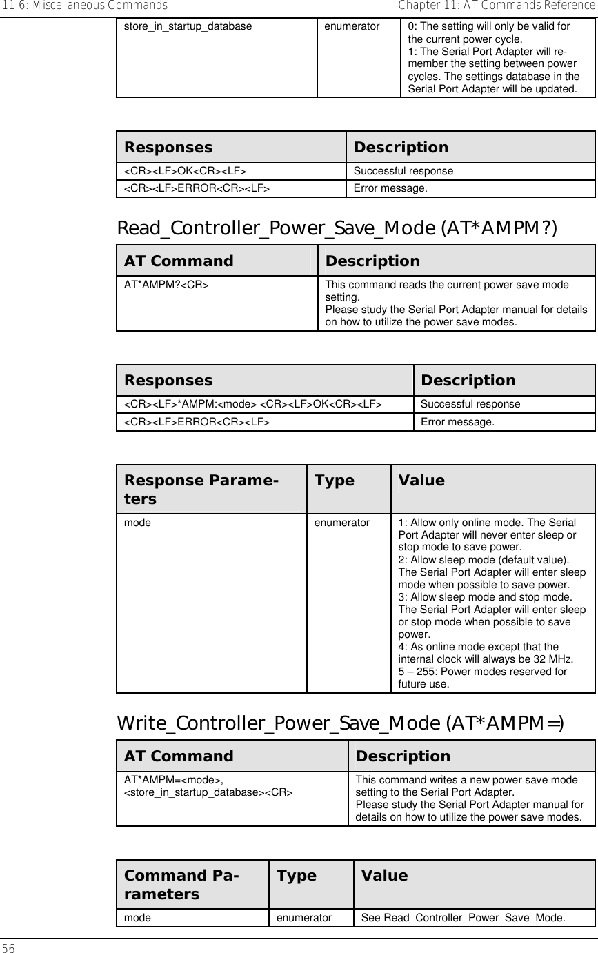 11.6: Miscellaneous Commands    Chapter 11: AT Commands Reference 56     store_in_startup_database  enumerator  0: The setting will only be valid for the current power cycle. 1: The Serial Port Adapter will re-member the setting between power cycles. The settings database in the Serial Port Adapter will be updated.  Responses  Description &lt;CR&gt;&lt;LF&gt;OK&lt;CR&gt;&lt;LF&gt; Successful response &lt;CR&gt;&lt;LF&gt;ERROR&lt;CR&gt;&lt;LF&gt; Error message. Read_Controller_Power_Save_Mode (AT*AMPM?) AT Command  Description AT*AMPM?&lt;CR&gt;  This command reads the current power save mode setting. Please study the Serial Port Adapter manual for details on how to utilize the power save modes.  Responses  Description &lt;CR&gt;&lt;LF&gt;*AMPM:&lt;mode&gt; &lt;CR&gt;&lt;LF&gt;OK&lt;CR&gt;&lt;LF&gt;  Successful response &lt;CR&gt;&lt;LF&gt;ERROR&lt;CR&gt;&lt;LF&gt; Error message.  Response Parame-ters  Type  Value mode  enumerator  1: Allow only online mode. The Serial Port Adapter will never enter sleep or stop mode to save power. 2: Allow sleep mode (default value). The Serial Port Adapter will enter sleep mode when possible to save power. 3: Allow sleep mode and stop mode. The Serial Port Adapter will enter sleep or stop mode when possible to save power. 4: As online mode except that the internal clock will always be 32 MHz. 5 – 255: Power modes reserved for future use. Write_Controller_Power_Save_Mode (AT*AMPM=) AT Command  Description AT*AMPM=&lt;mode&gt;, &lt;store_in_startup_database&gt;&lt;CR&gt;  This command writes a new power save mode setting to the Serial Port Adapter. Please study the Serial Port Adapter manual for details on how to utilize the power save modes.  Command Pa-rameters  Type  Value mode enumerator See Read_Controller_Power_Save_Mode. 