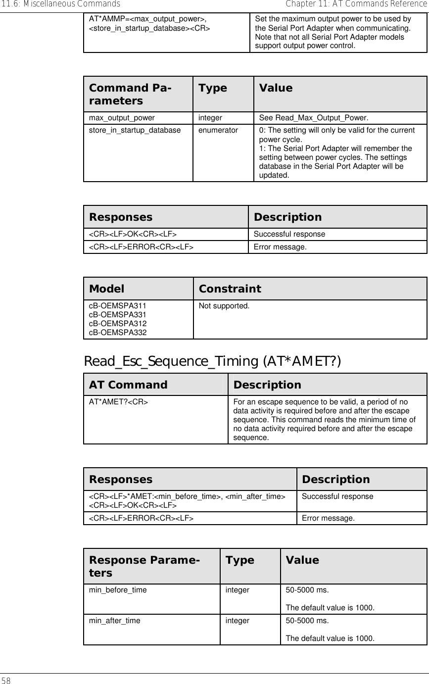 11.6: Miscellaneous Commands    Chapter 11: AT Commands Reference 58     AT*AMMP=&lt;max_output_power&gt;, &lt;store_in_startup_database&gt;&lt;CR&gt;  Set the maximum output power to be used by the Serial Port Adapter when communicating. Note that not all Serial Port Adapter models support output power control.  Command Pa-rameters  Type  Value max_output_power integer See Read_Max_Output_Power. store_in_startup_database  enumerator  0: The setting will only be valid for the current power cycle. 1: The Serial Port Adapter will remember the setting between power cycles. The settings database in the Serial Port Adapter will be updated.  Responses  Description &lt;CR&gt;&lt;LF&gt;OK&lt;CR&gt;&lt;LF&gt; Successful response &lt;CR&gt;&lt;LF&gt;ERROR&lt;CR&gt;&lt;LF&gt; Error message.  Model  Constraint cB-OEMSPA311 cB-OEMSPA331 cB-OEMSPA312 cB-OEMSPA332 Not supported. Read_Esc_Sequence_Timing (AT*AMET?) AT Command  Description AT*AMET?&lt;CR&gt;  For an escape sequence to be valid, a period of no data activity is required before and after the escape sequence. This command reads the minimum time of no data activity required before and after the escape sequence.  Responses  Description &lt;CR&gt;&lt;LF&gt;*AMET:&lt;min_before_time&gt;, &lt;min_after_time&gt; &lt;CR&gt;&lt;LF&gt;OK&lt;CR&gt;&lt;LF&gt;  Successful response &lt;CR&gt;&lt;LF&gt;ERROR&lt;CR&gt;&lt;LF&gt; Error message.  Response Parame-ters  Type  Value min_before_time integer 50-5000 ms.  The default value is 1000. min_after_time integer 50-5000 ms.  The default value is 1000. 