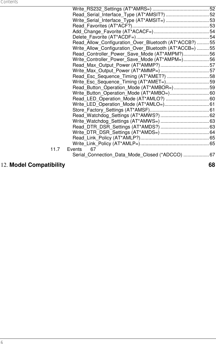 Contents 6     Write_RS232_Settings (AT*AMRS=) ..........................................52 Read_Serial_Interface_Type (AT*AMSIT?) ................................52 Write_Serial_Interface_Type (AT*AMSIT=) ................................53 Read_Favorites (AT*ACF?).........................................................53 Add_Change_Favorite (AT*ACACF=).........................................54 Delete_Favorite (AT*ACDF=)......................................................54 Read_Allow_Configuration_Over_Bluetooth (AT*ACCB?) .........55 Write_Allow_Configuration_Over_Bluetooth (AT*ACCB=) .........55 Read_Controller_Power_Save_Mode (AT*AMPM?)...................56 Write_Controller_Power_Save_Mode (AT*AMPM=)...................56 Read_Max_Output_Power (AT*AMMP?)....................................57 Write_Max_Output_Power (AT*AMMP=)....................................57 Read_Esc_Sequence_Timing (AT*AMET?) ...............................58 Write_Esc_Sequence_Timing (AT*AMET=)................................59 Read_Button_Operation_Mode (AT*AMBOR=)..........................59 Write_Button_Operation_Mode (AT*AMBO=).............................60 Read_LED_Operation_Mode (AT*AMLO?) ................................60 Write_LED_Operation_Mode (AT*AMLO=).................................61 Store_Factory_Settings (AT*AMSF)............................................61 Read_Watchdog_Settings (AT*AMWS?)....................................62 Write_Watchdog_Settings (AT*AMWS=) ....................................63 Read_DTR_DSR_Settings (AT*AMDS?) ....................................63 Write_DTR_DSR_Settings (AT*AMDS=) ....................................64 Read_Link_Policy (AT*AMLP?)...................................................65 Write_Link_Policy (AT*AMLP=)...................................................65 11.7 Events 67 Serial_Connection_Data_Mode_Closed (*ADCCO) ...................67 12. Model Compatibility  68  