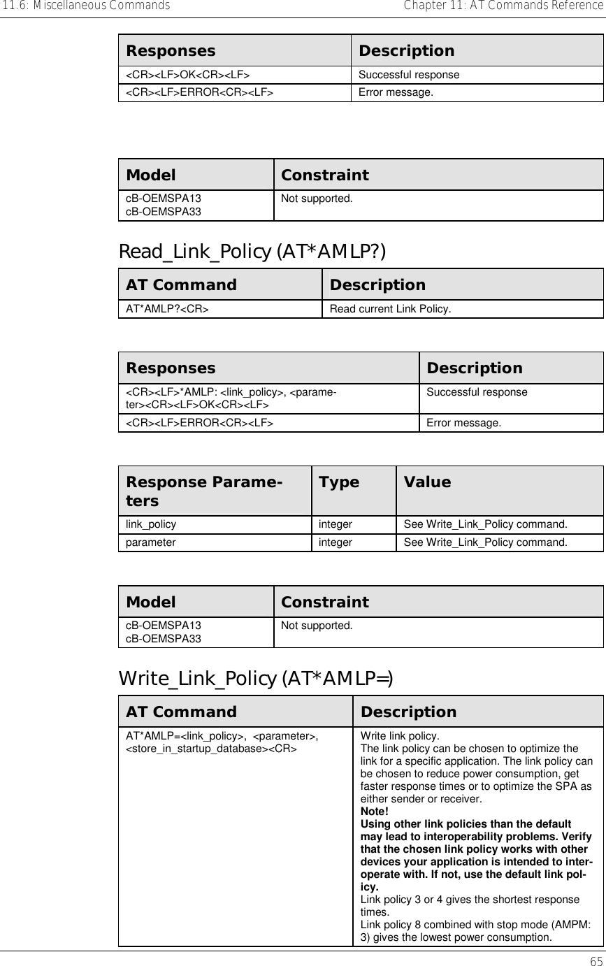 11.6: Miscellaneous Commands    Chapter 11: AT Commands Reference   65  Responses  Description &lt;CR&gt;&lt;LF&gt;OK&lt;CR&gt;&lt;LF&gt; Successful response &lt;CR&gt;&lt;LF&gt;ERROR&lt;CR&gt;&lt;LF&gt; Error message.   Model  Constraint cB-OEMSPA13 cB-OEMSPA33  Not supported. Read_Link_Policy (AT*AMLP?) AT Command  Description AT*AMLP?&lt;CR&gt;  Read current Link Policy.  Responses  Description &lt;CR&gt;&lt;LF&gt;*AMLP: &lt;link_policy&gt;, &lt;parame-ter&gt;&lt;CR&gt;&lt;LF&gt;OK&lt;CR&gt;&lt;LF&gt;  Successful response  &lt;CR&gt;&lt;LF&gt;ERROR&lt;CR&gt;&lt;LF&gt; Error message.  Response Parame-ters  Type  Value link_policy integer See Write_Link_Policy command. parameter integer See Write_Link_Policy command.  Model  Constraint cB-OEMSPA13 cB-OEMSPA33  Not supported. Write_Link_Policy (AT*AMLP=) AT Command  Description AT*AMLP=&lt;link_policy&gt;,  &lt;parameter&gt;, &lt;store_in_startup_database&gt;&lt;CR&gt;  Write link policy. The link policy can be chosen to optimize the link for a specific application. The link policy can be chosen to reduce power consumption, get faster response times or to optimize the SPA as either sender or receiver. Note! Using other link policies than the default may lead to interoperability problems. Verify that the chosen link policy works with other devices your application is intended to inter-operate with. If not, use the default link pol-icy. Link policy 3 or 4 gives the shortest response times. Link policy 8 combined with stop mode (AMPM: 3) gives the lowest power consumption. 