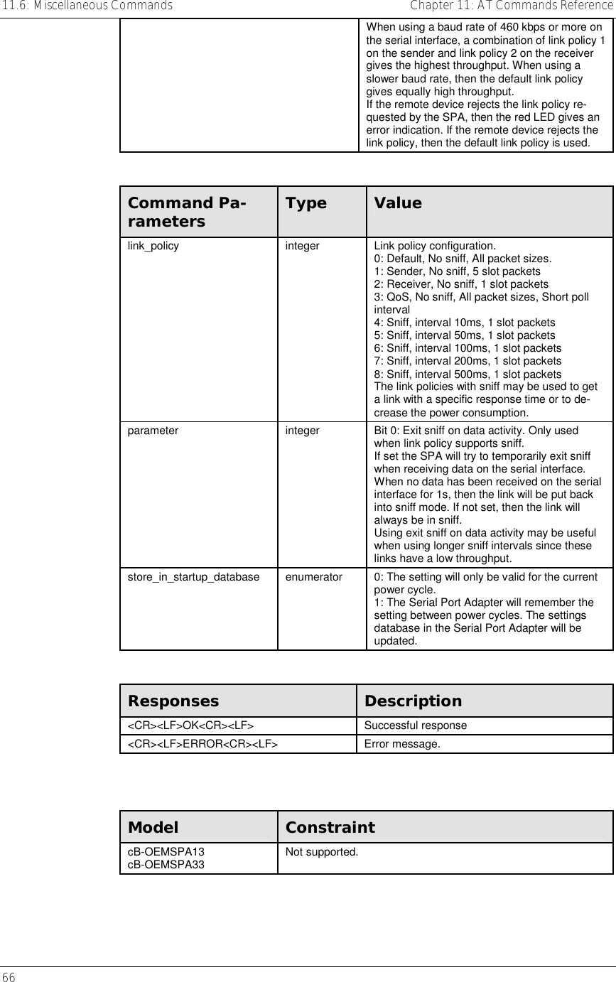 11.6: Miscellaneous Commands    Chapter 11: AT Commands Reference 66     When using a baud rate of 460 kbps or more on the serial interface, a combination of link policy 1 on the sender and link policy 2 on the receiver gives the highest throughput. When using a slower baud rate, then the default link policy gives equally high throughput. If the remote device rejects the link policy re-quested by the SPA, then the red LED gives an error indication. If the remote device rejects the link policy, then the default link policy is used.  Command Pa-rameters  Type  Value link_policy  integer  Link policy configuration.  0: Default, No sniff, All packet sizes. 1: Sender, No sniff, 5 slot packets 2: Receiver, No sniff, 1 slot packets 3: QoS, No sniff, All packet sizes, Short poll interval 4: Sniff, interval 10ms, 1 slot packets 5: Sniff, interval 50ms, 1 slot packets 6: Sniff, interval 100ms, 1 slot packets 7: Sniff, interval 200ms, 1 slot packets 8: Sniff, interval 500ms, 1 slot packets The link policies with sniff may be used to get a link with a specific response time or to de-crease the power consumption.  parameter  integer  Bit 0: Exit sniff on data activity. Only used when link policy supports sniff. If set the SPA will try to temporarily exit sniff when receiving data on the serial interface. When no data has been received on the serial interface for 1s, then the link will be put back into sniff mode. If not set, then the link will always be in sniff. Using exit sniff on data activity may be useful when using longer sniff intervals since these links have a low throughput. store_in_startup_database  enumerator  0: The setting will only be valid for the current power cycle. 1: The Serial Port Adapter will remember the setting between power cycles. The settings database in the Serial Port Adapter will be updated.  Responses  Description &lt;CR&gt;&lt;LF&gt;OK&lt;CR&gt;&lt;LF&gt; Successful response &lt;CR&gt;&lt;LF&gt;ERROR&lt;CR&gt;&lt;LF&gt; Error message.   Model  Constraint cB-OEMSPA13 cB-OEMSPA33  Not supported. 