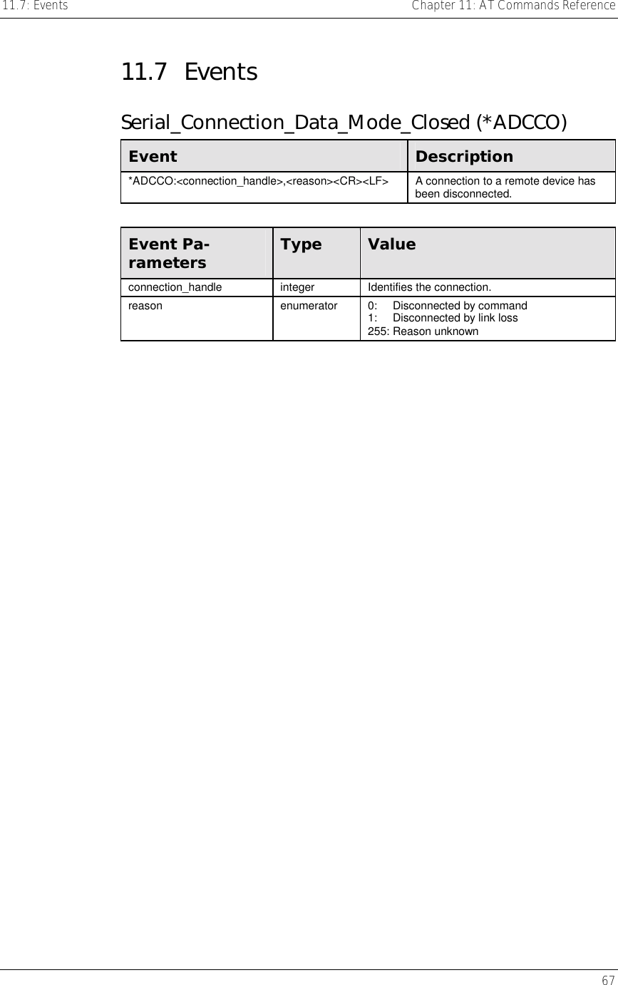 11.7: Events    Chapter 11: AT Commands Reference   67  11.7 Events Serial_Connection_Data_Mode_Closed (*ADCCO) Event  Description *ADCCO:&lt;connection_handle&gt;,&lt;reason&gt;&lt;CR&gt;&lt;LF&gt;  A connection to a remote device has been disconnected.  Event Pa-rameters  Type  Value connection_handle integer Identifies the connection. reason  enumerator  0:     Disconnected by command 1:     Disconnected by link loss 255: Reason unknown    