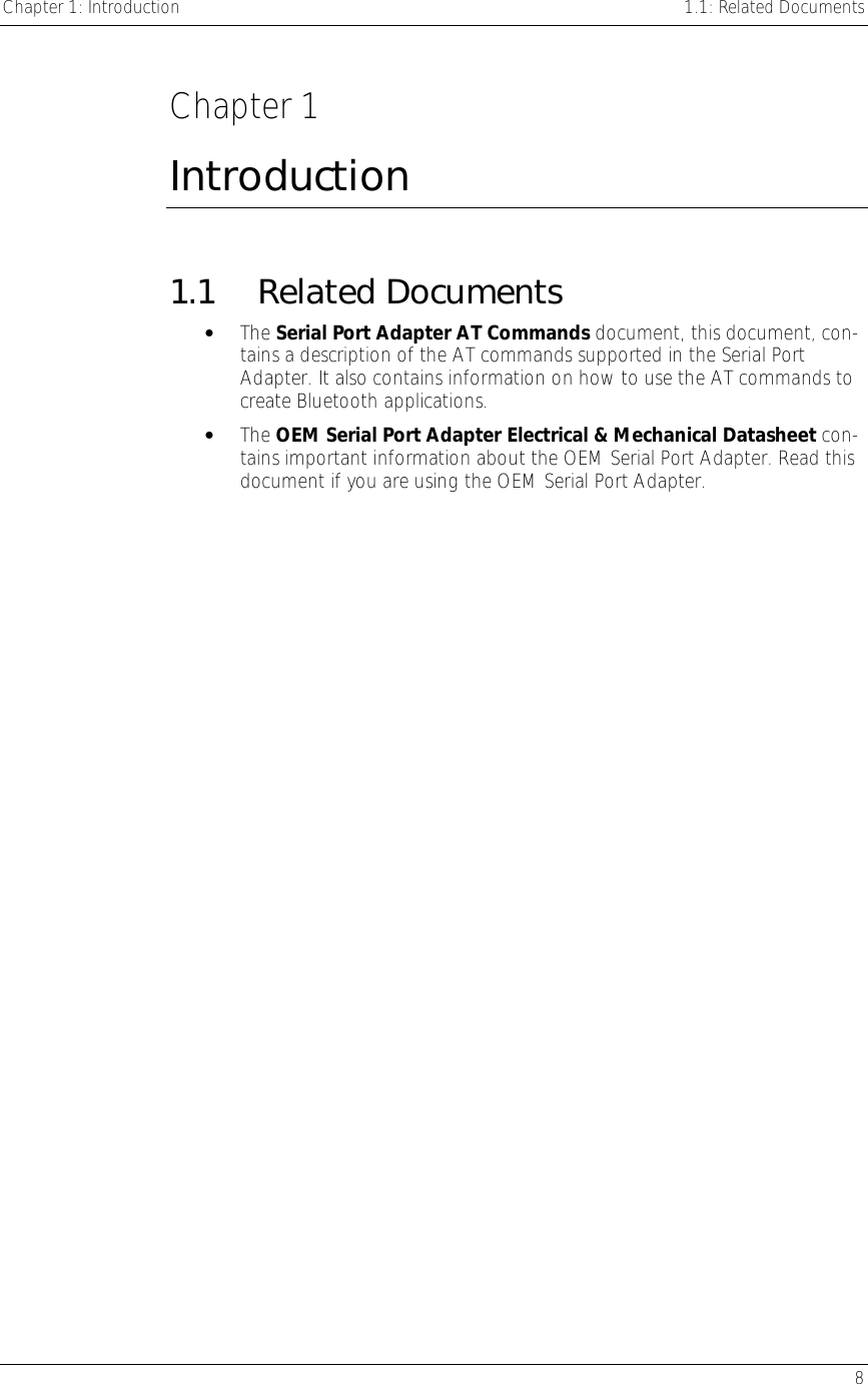 Chapter 1: Introduction    1.1: Related Documents   8  Chapter 1 Introduction 1.1 Related Documents •  The Serial Port Adapter AT Commands document, this document, con-tains a description of the AT commands supported in the Serial Port Adapter. It also contains information on how to use the AT commands to create Bluetooth applications.  •  The OEM Serial Port Adapter Electrical &amp; Mechanical Datasheet con-tains important information about the OEM Serial Port Adapter. Read this document if you are using the OEM Serial Port Adapter. 