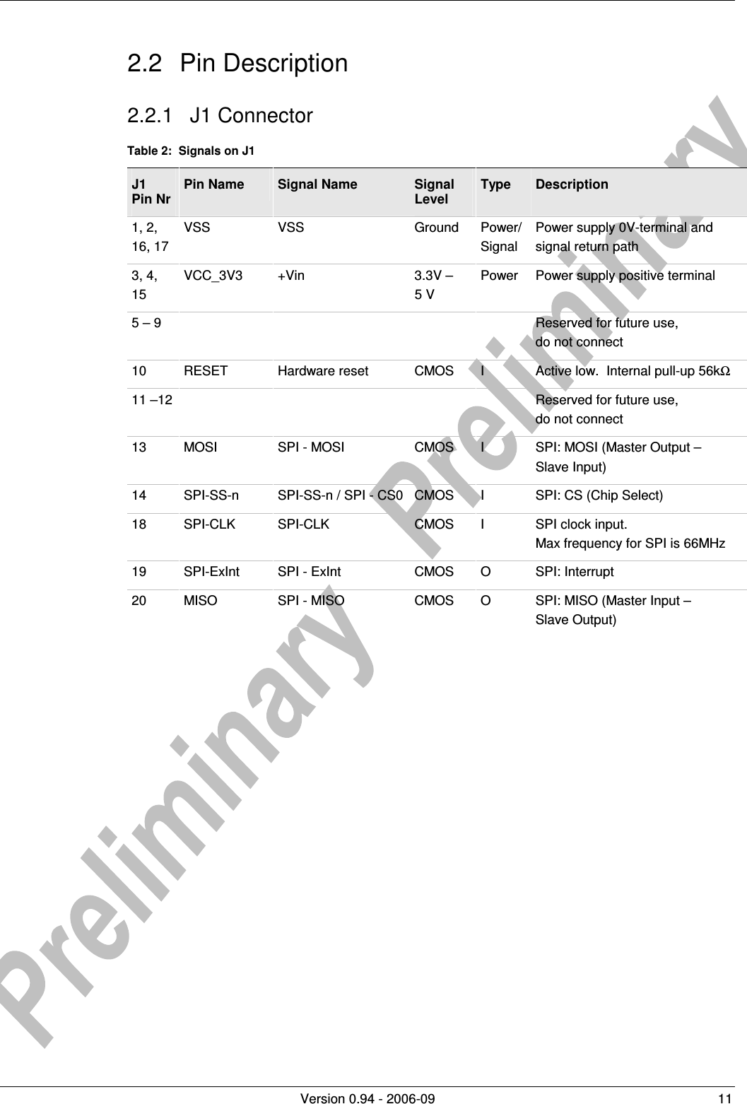          Version 0.94 - 2006-09  11 2.2  Pin Description 2.2.1  J1 Connector Table 2:  Signals on J1 J1  Pin Nr Pin Name  Signal Name  Signal Level Type  Description 1, 2, 16, 17 VSS  VSS  Ground  Power/ Signal Power supply 0V-terminal and signal return path 3, 4, 15 VCC_3V3  +Vin  3.3V –  5 V Power  Power supply positive terminal 5 – 9          Reserved for future use, do not connect 10  RESET  Hardware reset  CMOS  I  Active low.  Internal pull-up 56kΩ 11 –12          Reserved for future use,  do not connect 13  MOSI  SPI - MOSI  CMOS  I  SPI: MOSI (Master Output –  Slave Input) 14  SPI-SS-n  SPI-SS-n / SPI - CS0 CMOS  I  SPI: CS (Chip Select) 18  SPI-CLK  SPI-CLK  CMOS  I  SPI clock input. Max frequency for SPI is 66MHz  19  SPI-ExInt  SPI - ExInt  CMOS  O  SPI: Interrupt 20  MISO  SPI - MISO  CMOS  O  SPI: MISO (Master Input –  Slave Output)  