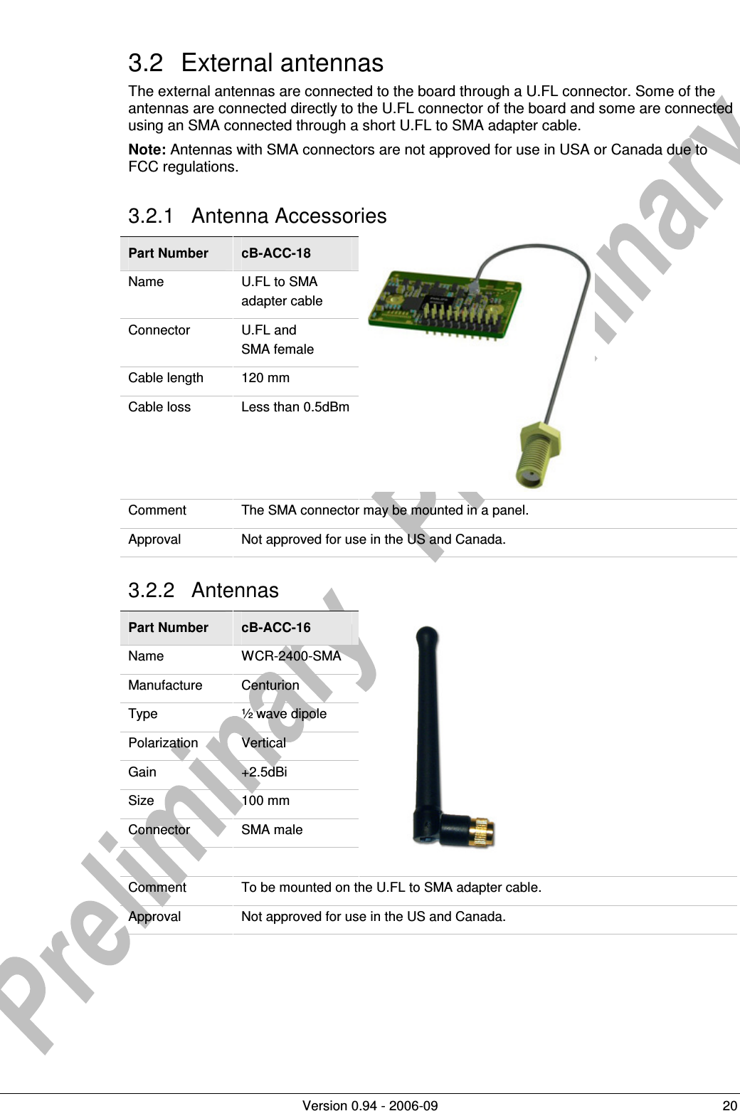          Version 0.94 - 2006-09  20 3.2  External antennas The external antennas are connected to the board through a U.FL connector. Some of the antennas are connected directly to the U.FL connector of the board and some are connected using an SMA connected through a short U.FL to SMA adapter cable. Note: Antennas with SMA connectors are not approved for use in USA or Canada due to FCC regulations. 3.2.1  Antenna Accessories Part Number  cB-ACC-18 Name  U.FL to SMA adapter cable Connector  U.FL and  SMA female Cable length  120 mm Cable loss  Less than 0.5dBm  Comment  The SMA connector may be mounted in a panel.  Approval  Not approved for use in the US and Canada. 3.2.2  Antennas Part Number  cB-ACC-16 Name  WCR-2400-SMA Manufacture  Centurion Type  ½ wave dipole Polarization  Vertical Gain  +2.5dBi Size  100 mm Connector  SMA male     Comment  To be mounted on the U.FL to SMA adapter cable. Approval  Not approved for use in the US and Canada.   