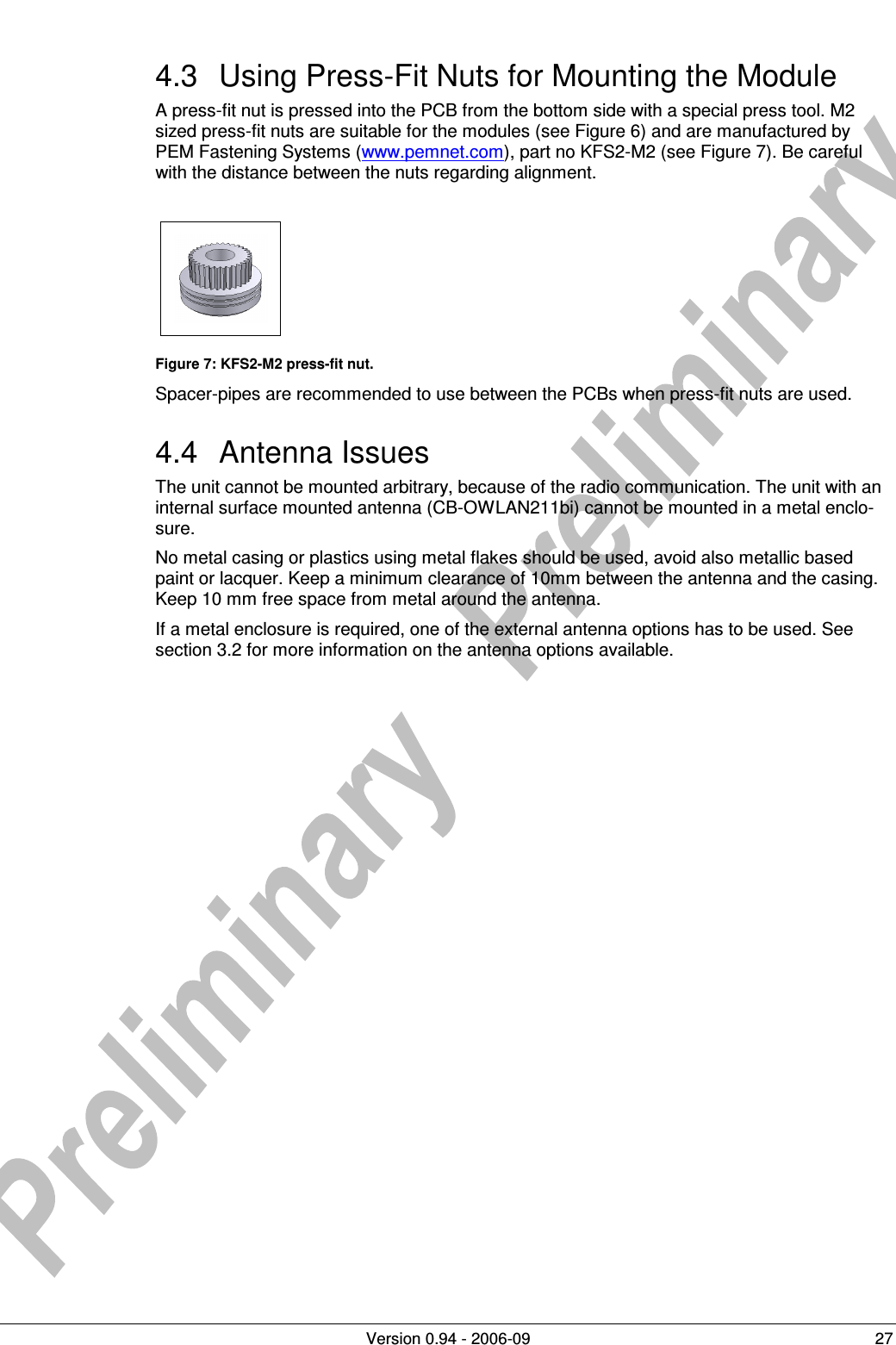         Version 0.94 - 2006-09  27 4.3  Using Press-Fit Nuts for Mounting the Module A press-fit nut is pressed into the PCB from the bottom side with a special press tool. M2 sized press-fit nuts are suitable for the modules (see Figure 6) and are manufactured by PEM Fastening Systems (www.pemnet.com), part no KFS2-M2 (see Figure 7). Be careful with the distance between the nuts regarding alignment.     Figure 7: KFS2-M2 press-fit nut. Spacer-pipes are recommended to use between the PCBs when press-fit nuts are used. 4.4  Antenna Issues The unit cannot be mounted arbitrary, because of the radio communication. The unit with an internal surface mounted antenna (CB-OWLAN211bi) cannot be mounted in a metal enclo-sure.  No metal casing or plastics using metal flakes should be used, avoid also metallic based paint or lacquer. Keep a minimum clearance of 10mm between the antenna and the casing. Keep 10 mm free space from metal around the antenna. If a metal enclosure is required, one of the external antenna options has to be used. See section 3.2 for more information on the antenna options available.  