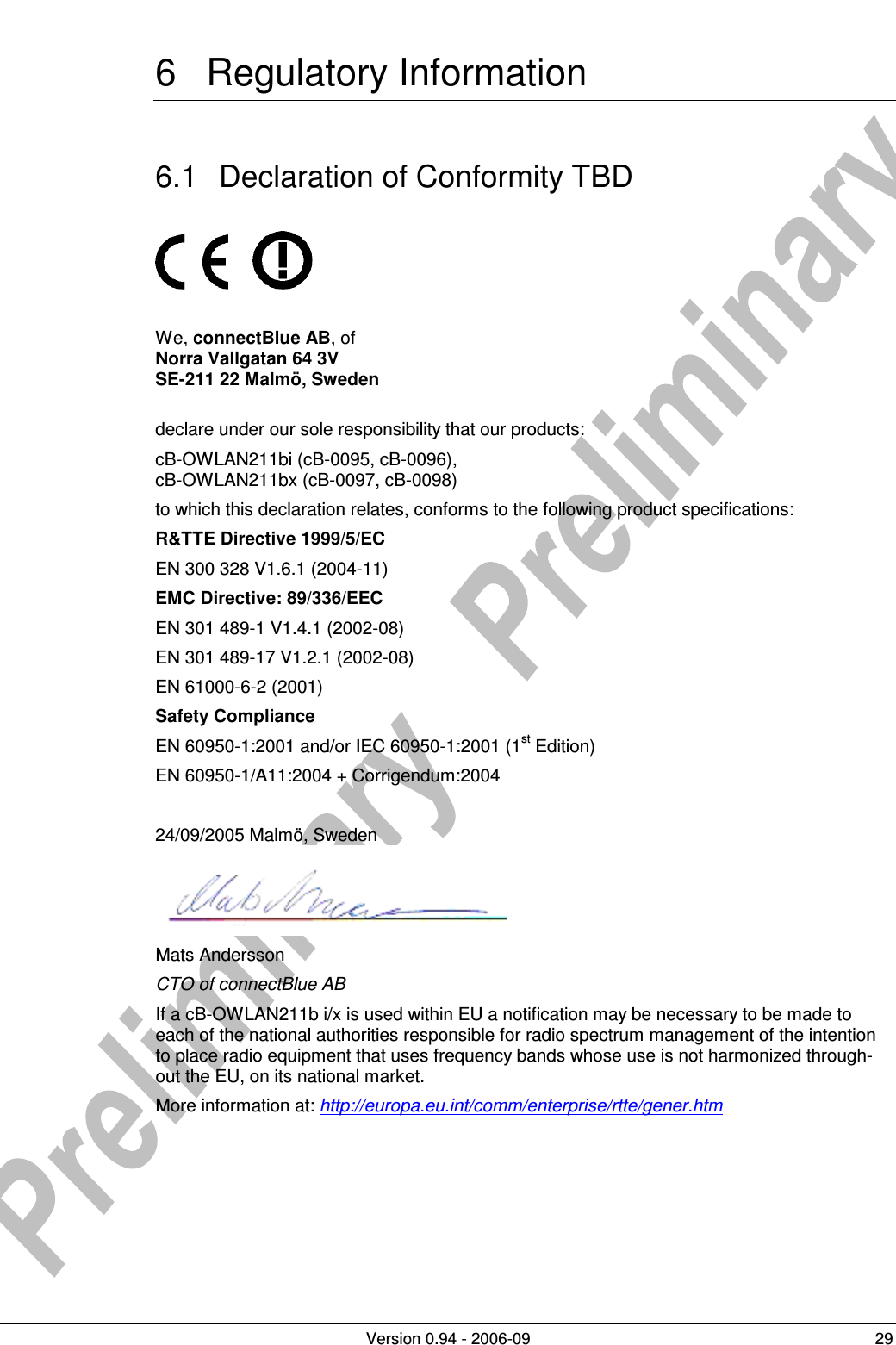          Version 0.94 - 2006-09  29 6  Regulatory Information 6.1  Declaration of Conformity TBD          We, connectBlue AB, of  Norra Vallgatan 64 3V SE-211 22 Malmö, Sweden  declare under our sole responsibility that our products:  cB-OWLAN211bi (cB-0095, cB-0096), cB-OWLAN211bx (cB-0097, cB-0098) to which this declaration relates, conforms to the following product specifications: R&amp;TTE Directive 1999/5/EC EN 300 328 V1.6.1 (2004-11) EMC Directive: 89/336/EEC EN 301 489-1 V1.4.1 (2002-08) EN 301 489-17 V1.2.1 (2002-08) EN 61000-6-2 (2001) Safety Compliance EN 60950-1:2001 and/or IEC 60950-1:2001 (1st Edition)  EN 60950-1/A11:2004 + Corrigendum:2004  24/09/2005 Malmö, Sweden  Mats Andersson CTO of connectBlue AB If a cB-OWLAN211b i/x is used within EU a notification may be necessary to be made to each of the national authorities responsible for radio spectrum management of the intention to place radio equipment that uses frequency bands whose use is not harmonized through-out the EU, on its national market. More information at: http://europa.eu.int/comm/enterprise/rtte/gener.htm  