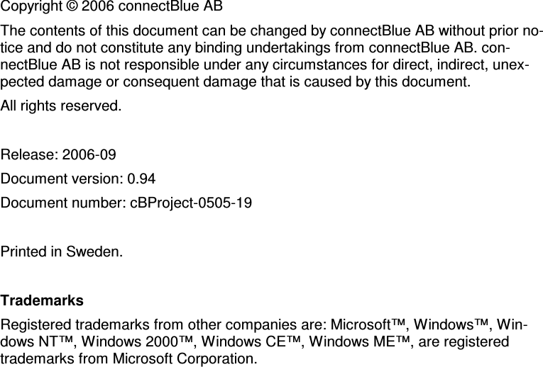     Copyright © 2006 connectBlue AB The contents of this document can be changed by connectBlue AB without prior no-tice and do not constitute any binding undertakings from connectBlue AB. con-nectBlue AB is not responsible under any circumstances for direct, indirect, unex-pected damage or consequent damage that is caused by this document. All rights reserved.  Release: 2006-09 Document version: 0.94  Document number: cBProject-0505-19  Printed in Sweden.  Trademarks Registered trademarks from other companies are: Microsoft™, Windows™, Win-dows NT™, Windows 2000™, Windows CE™, Windows ME™, are registered trademarks from Microsoft Corporation. 