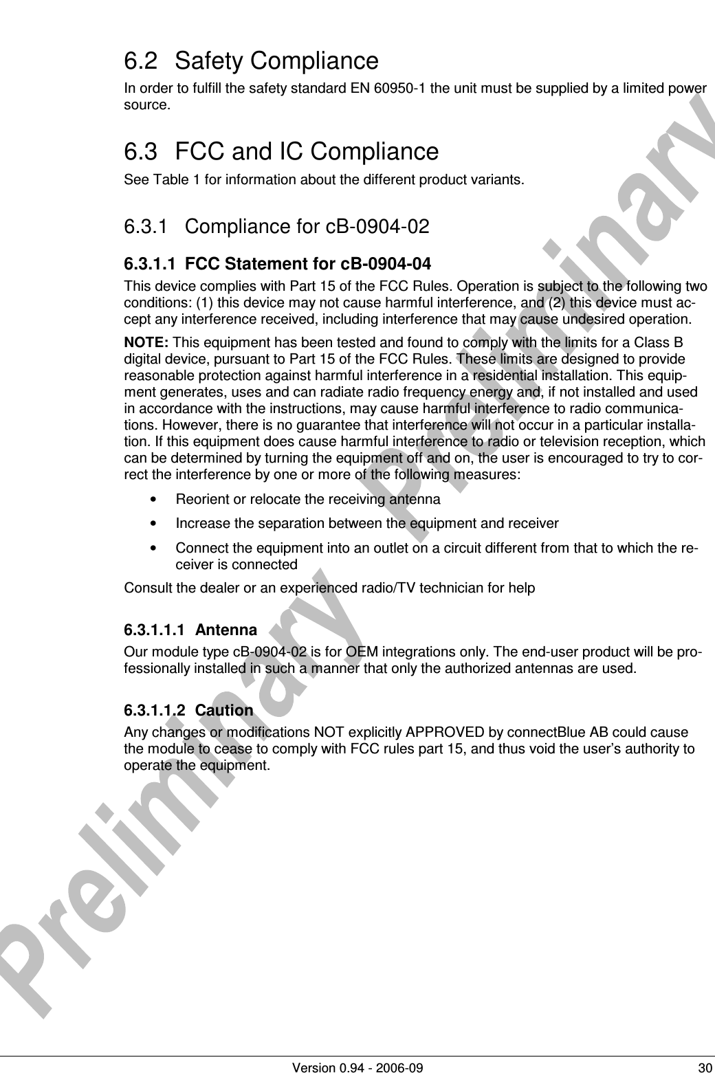          Version 0.94 - 2006-09  30 6.2  Safety Compliance In order to fulfill the safety standard EN 60950-1 the unit must be supplied by a limited power source. 6.3  FCC and IC Compliance See Table 1 for information about the different product variants. 6.3.1  Compliance for cB-0904-02 6.3.1.1  FCC Statement for cB-0904-04 This device complies with Part 15 of the FCC Rules. Operation is subject to the following two conditions: (1) this device may not cause harmful interference, and (2) this device must ac-cept any interference received, including interference that may cause undesired operation. NOTE: This equipment has been tested and found to comply with the limits for a Class B digital device, pursuant to Part 15 of the FCC Rules. These limits are designed to provide reasonable protection against harmful interference in a residential installation. This equip-ment generates, uses and can radiate radio frequency energy and, if not installed and used in accordance with the instructions, may cause harmful interference to radio communica-tions. However, there is no guarantee that interference will not occur in a particular installa-tion. If this equipment does cause harmful interference to radio or television reception, which can be determined by turning the equipment off and on, the user is encouraged to try to cor-rect the interference by one or more of the following measures: •  Reorient or relocate the receiving antenna •  Increase the separation between the equipment and receiver •  Connect the equipment into an outlet on a circuit different from that to which the re-ceiver is connected Consult the dealer or an experienced radio/TV technician for help 6.3.1.1.1  Antenna Our module type cB-0904-02 is for OEM integrations only. The end-user product will be pro-fessionally installed in such a manner that only the authorized antennas are used. 6.3.1.1.2  Caution Any changes or modifications NOT explicitly APPROVED by connectBlue AB could cause the module to cease to comply with FCC rules part 15, and thus void the user’s authority to operate the equipment. 