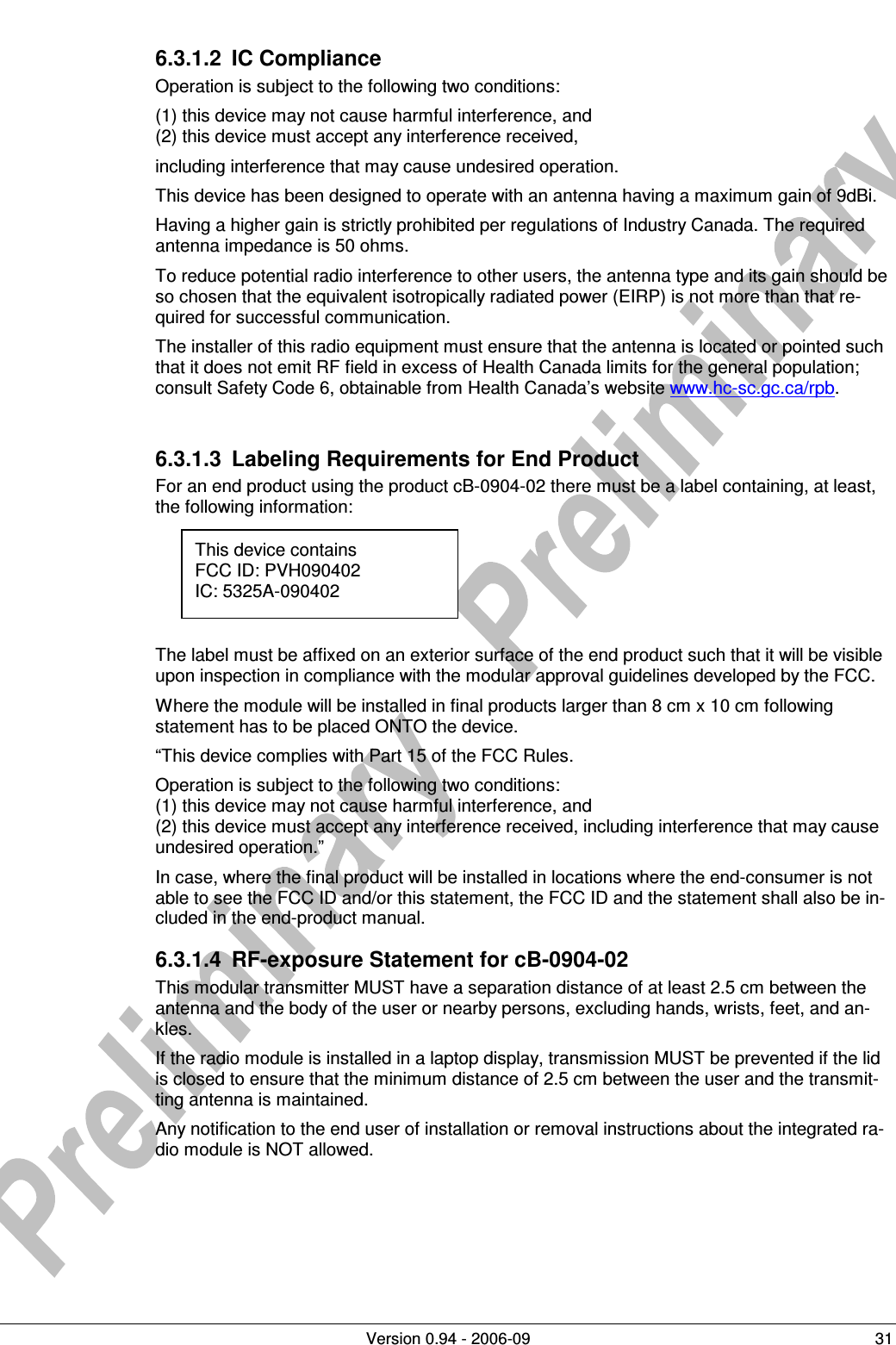          Version 0.94 - 2006-09  31 6.3.1.2  IC Compliance Operation is subject to the following two conditions:  (1) this device may not cause harmful interference, and (2) this device must accept any interference received, including interference that may cause undesired operation. This device has been designed to operate with an antenna having a maximum gain of 9dBi. Having a higher gain is strictly prohibited per regulations of Industry Canada. The required antenna impedance is 50 ohms. To reduce potential radio interference to other users, the antenna type and its gain should be so chosen that the equivalent isotropically radiated power (EIRP) is not more than that re-quired for successful communication. The installer of this radio equipment must ensure that the antenna is located or pointed such that it does not emit RF field in excess of Health Canada limits for the general population; consult Safety Code 6, obtainable from Health Canada’s website www.hc-sc.gc.ca/rpb.   6.3.1.3  Labeling Requirements for End Product For an end product using the product cB-0904-02 there must be a label containing, at least, the following information:      The label must be affixed on an exterior surface of the end product such that it will be visible upon inspection in compliance with the modular approval guidelines developed by the FCC. Where the module will be installed in final products larger than 8 cm x 10 cm following statement has to be placed ONTO the device. “This device complies with Part 15 of the FCC Rules. Operation is subject to the following two conditions: (1) this device may not cause harmful interference, and  (2) this device must accept any interference received, including interference that may cause undesired operation.” In case, where the final product will be installed in locations where the end-consumer is not able to see the FCC ID and/or this statement, the FCC ID and the statement shall also be in-cluded in the end-product manual. 6.3.1.4  RF-exposure Statement for cB-0904-02 This modular transmitter MUST have a separation distance of at least 2.5 cm between the antenna and the body of the user or nearby persons, excluding hands, wrists, feet, and an-kles. If the radio module is installed in a laptop display, transmission MUST be prevented if the lid is closed to ensure that the minimum distance of 2.5 cm between the user and the transmit-ting antenna is maintained. Any notification to the end user of installation or removal instructions about the integrated ra-dio module is NOT allowed.  This device contains FCC ID: PVH090402 IC: 5325A-090402  