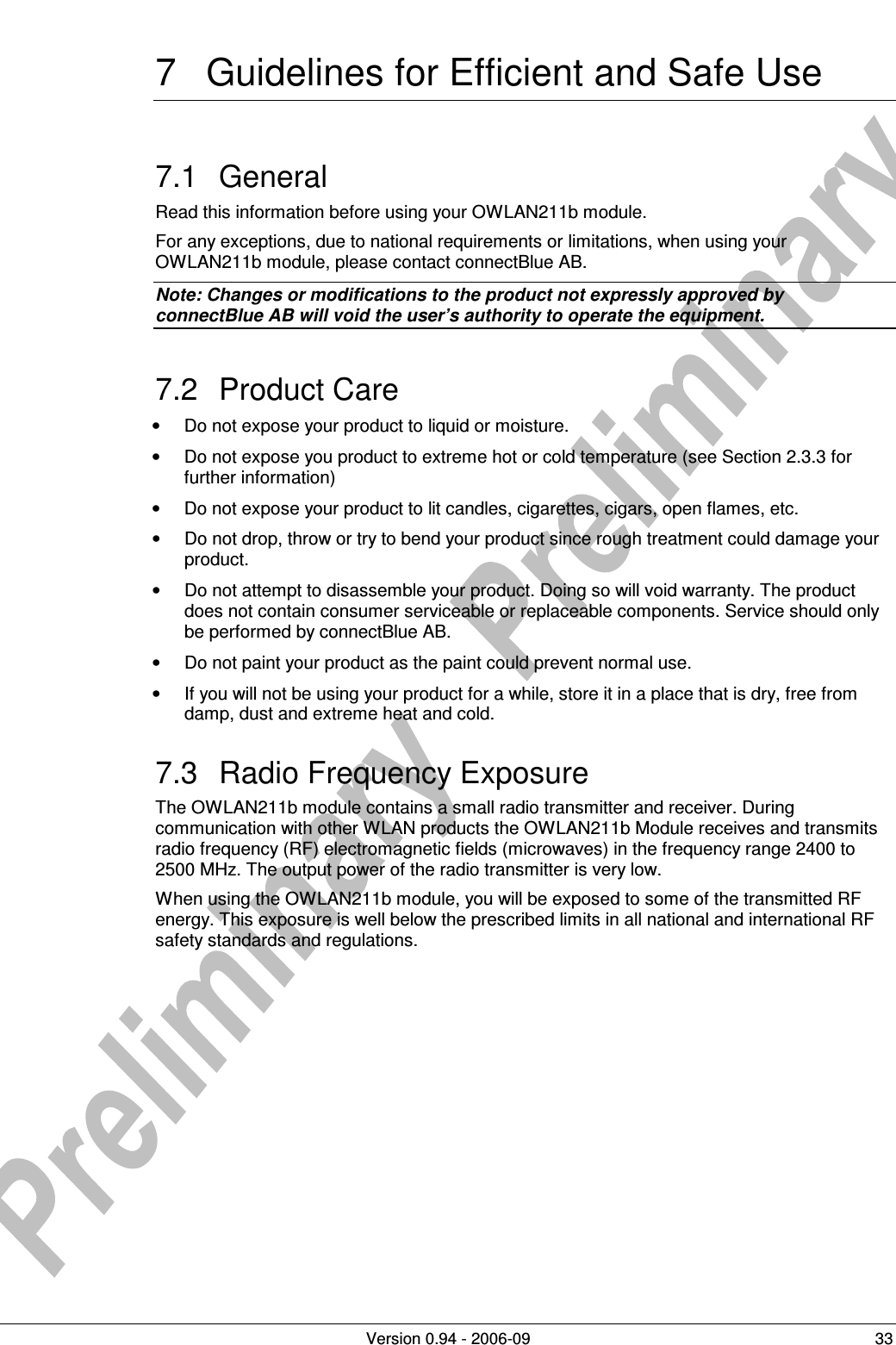          Version 0.94 - 2006-09  33 7  Guidelines for Efficient and Safe Use 7.1  General Read this information before using your OWLAN211b module. For any exceptions, due to national requirements or limitations, when using your OWLAN211b module, please contact connectBlue AB. Note: Changes or modifications to the product not expressly approved by  connectBlue AB will void the user’s authority to operate the equipment. 7.2  Product Care •  Do not expose your product to liquid or moisture. •  Do not expose you product to extreme hot or cold temperature (see Section 2.3.3 for further information) •  Do not expose your product to lit candles, cigarettes, cigars, open flames, etc. •  Do not drop, throw or try to bend your product since rough treatment could damage your product. •  Do not attempt to disassemble your product. Doing so will void warranty. The product does not contain consumer serviceable or replaceable components. Service should only be performed by connectBlue AB. •  Do not paint your product as the paint could prevent normal use. •  If you will not be using your product for a while, store it in a place that is dry, free from damp, dust and extreme heat and cold. 7.3  Radio Frequency Exposure The OWLAN211b module contains a small radio transmitter and receiver. During communication with other WLAN products the OWLAN211b Module receives and transmits radio frequency (RF) electromagnetic fields (microwaves) in the frequency range 2400 to 2500 MHz. The output power of the radio transmitter is very low. When using the OWLAN211b module, you will be exposed to some of the transmitted RF energy. This exposure is well below the prescribed limits in all national and international RF safety standards and regulations. 