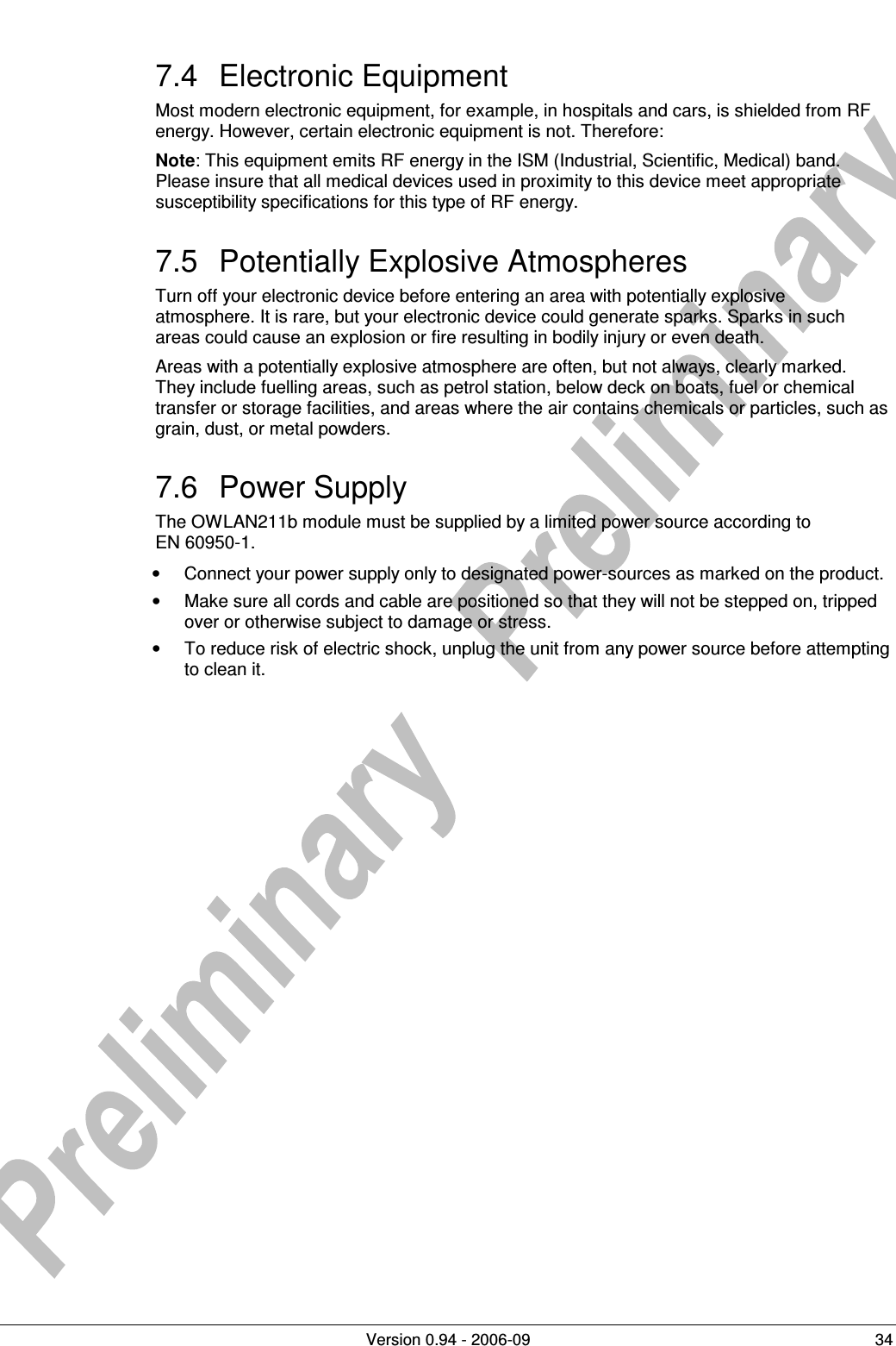          Version 0.94 - 2006-09  34 7.4  Electronic Equipment Most modern electronic equipment, for example, in hospitals and cars, is shielded from RF energy. However, certain electronic equipment is not. Therefore: Note: This equipment emits RF energy in the ISM (Industrial, Scientific, Medical) band. Please insure that all medical devices used in proximity to this device meet appropriate susceptibility specifications for this type of RF energy. 7.5  Potentially Explosive Atmospheres Turn off your electronic device before entering an area with potentially explosive atmosphere. It is rare, but your electronic device could generate sparks. Sparks in such areas could cause an explosion or fire resulting in bodily injury or even death. Areas with a potentially explosive atmosphere are often, but not always, clearly marked. They include fuelling areas, such as petrol station, below deck on boats, fuel or chemical transfer or storage facilities, and areas where the air contains chemicals or particles, such as grain, dust, or metal powders. 7.6  Power Supply The OWLAN211b module must be supplied by a limited power source according to  EN 60950-1. •  Connect your power supply only to designated power-sources as marked on the product. •  Make sure all cords and cable are positioned so that they will not be stepped on, tripped over or otherwise subject to damage or stress. •  To reduce risk of electric shock, unplug the unit from any power source before attempting to clean it.   