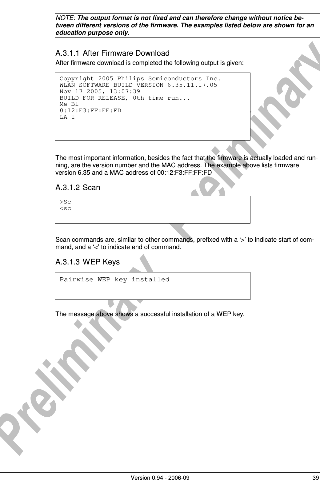          Version 0.94 - 2006-09  39 NOTE: The output format is not fixed and can therefore change without notice be-tween different versions of the firmware. The examples listed below are shown for an education purpose only. A.3.1.1 After Firmware Download After firmware download is completed the following output is given:         The most important information, besides the fact that the firmware is actually loaded and run-ning, are the version number and the MAC address. The example above lists firmware version 6.35 and a MAC address of 00:12:F3:FF:FF:FD A.3.1.2 Scan     Scan commands are, similar to other commands, prefixed with a ‘&gt;’ to indicate start of com-mand, and a ‘&lt;’ to indicate end of command. A.3.1.3 WEP Keys     The message above shows a successful installation of a WEP key. Copyright 2005 Philips Semiconductors Inc. WLAN SOFTWARE BUILD VERSION 6.35.11.17.05 Nov 17 2005, 13:07:39 BUILD FOR RELEASE, 0th time run... Me Bl 0:12:F3:FF:FF:FD LA 1  &gt;Sc &lt;sc  Pairwise WEP key installed 