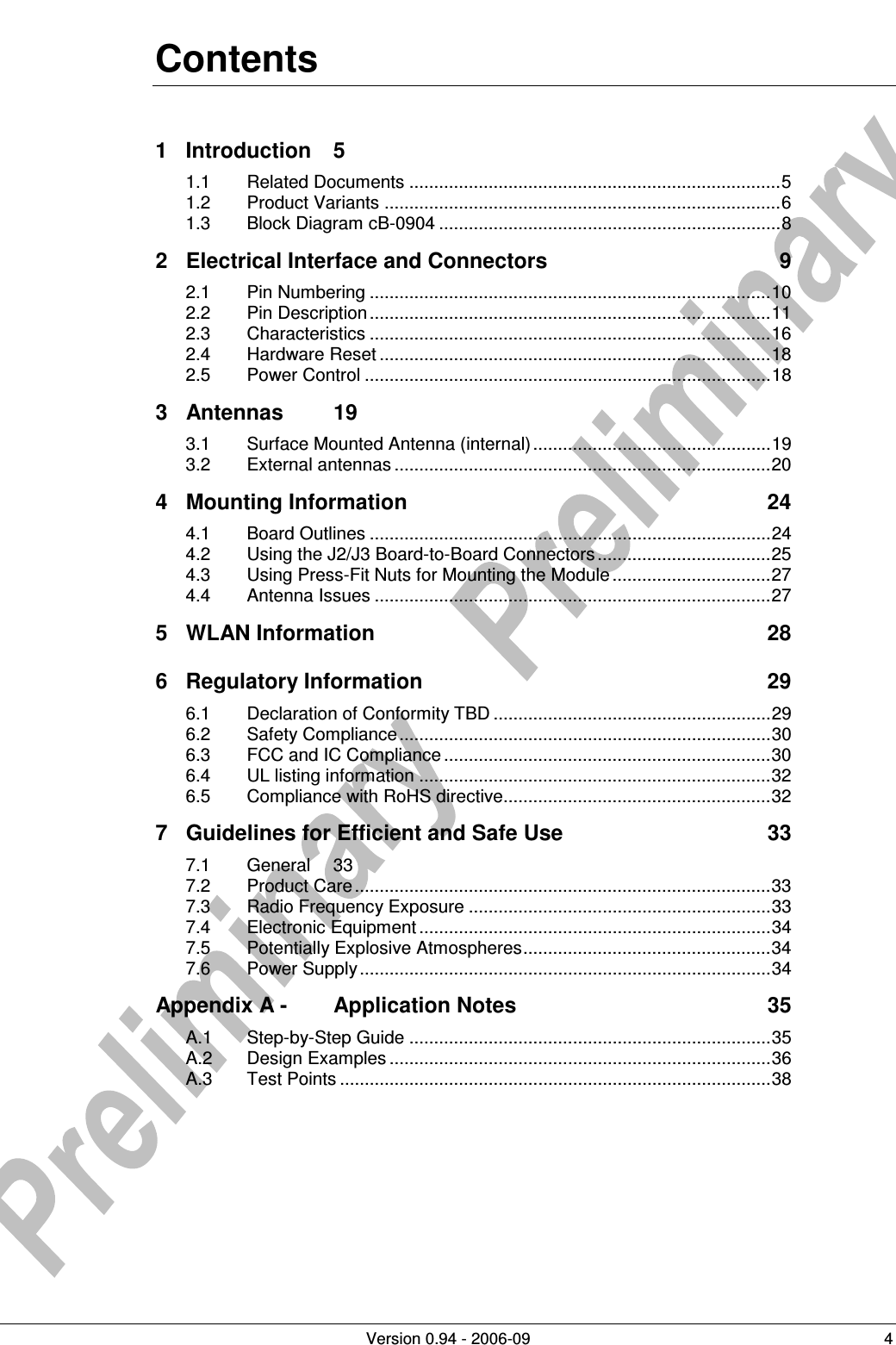          Version 0.94 - 2006-09  4 Contents 1 Introduction  5 1.1 Related Documents ...........................................................................5 1.2 Product Variants ................................................................................6 1.3 Block Diagram cB-0904 .....................................................................8 2 Electrical Interface and Connectors  9 2.1 Pin Numbering .................................................................................10 2.2 Pin Description .................................................................................11 2.3 Characteristics .................................................................................16 2.4 Hardware Reset ...............................................................................18 2.5 Power Control ..................................................................................18 3 Antennas  19 3.1 Surface Mounted Antenna (internal)................................................19 3.2 External antennas ............................................................................20 4 Mounting Information  24 4.1 Board Outlines .................................................................................24 4.2 Using the J2/J3 Board-to-Board Connectors ...................................25 4.3 Using Press-Fit Nuts for Mounting the Module ................................27 4.4 Antenna Issues ................................................................................27 5 WLAN Information  28 6 Regulatory Information  29 6.1 Declaration of Conformity TBD ........................................................29 6.2 Safety Compliance...........................................................................30 6.3 FCC and IC Compliance ..................................................................30 6.4 UL listing information .......................................................................32 6.5 Compliance with RoHS directive......................................................32 7 Guidelines for Efficient and Safe Use  33 7.1 General  33 7.2 Product Care ....................................................................................33 7.3 Radio Frequency Exposure .............................................................33 7.4 Electronic Equipment .......................................................................34 7.5 Potentially Explosive Atmospheres..................................................34 7.6 Power Supply...................................................................................34 Appendix A - Application Notes  35 A.1 Step-by-Step Guide .........................................................................35 A.2 Design Examples .............................................................................36 A.3 Test Points .......................................................................................38  