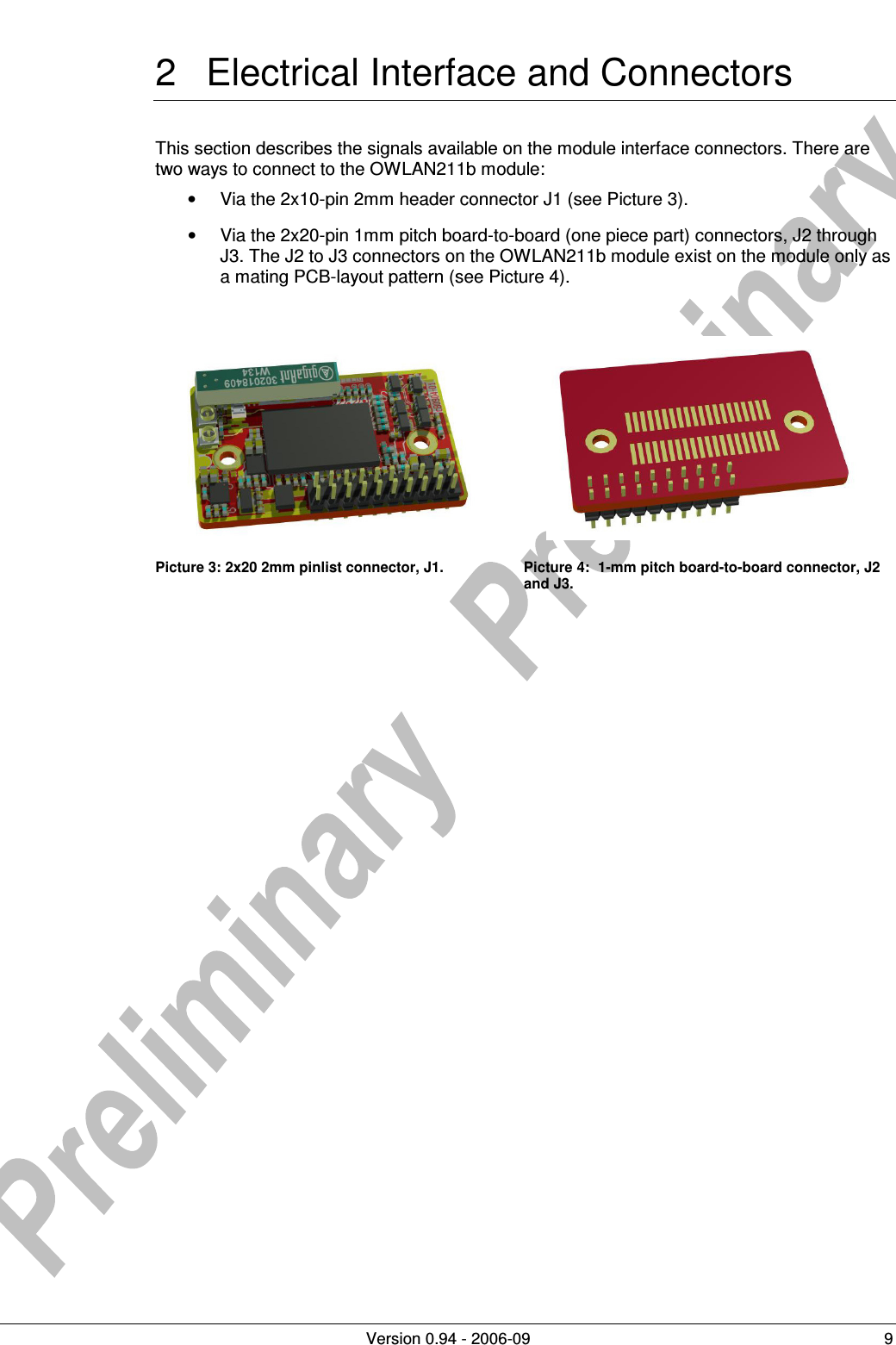          Version 0.94 - 2006-09  9 2  Electrical Interface and Connectors This section describes the signals available on the module interface connectors. There are two ways to connect to the OWLAN211b module: •  Via the 2x10-pin 2mm header connector J1 (see Picture 3). •  Via the 2x20-pin 1mm pitch board-to-board (one piece part) connectors, J2 through J3. The J2 to J3 connectors on the OWLAN211b module exist on the module only as a mating PCB-layout pattern (see Picture 4).     Picture 3: 2x20 2mm pinlist connector, J1.  Picture 4:  1-mm pitch board-to-board connector, J2 and J3.   