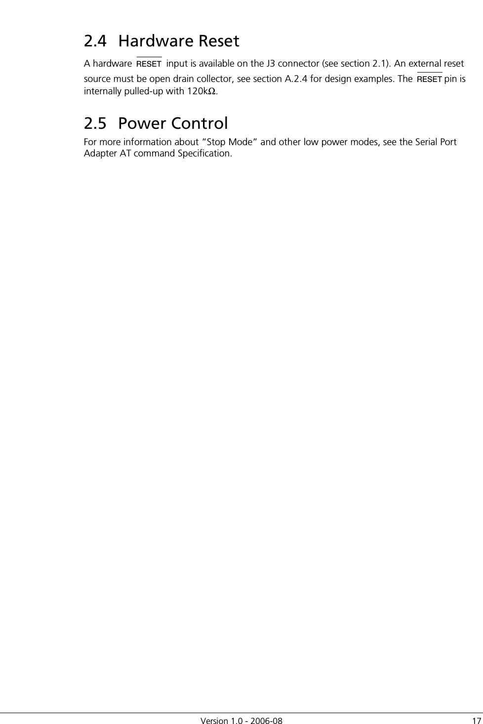          Version 1.0 - 2006-08  17 2.4  Hardware Reset A hardware RESET input is available on the J3 connector (see section 2.1). An external reset source must be open drain collector, see section A.2.4 for design examples. The RESETpin is internally pulled-up with 120kΩ. 2.5  Power Control For more information about “Stop Mode” and other low power modes, see the Serial Port Adapter AT command Specification. 
