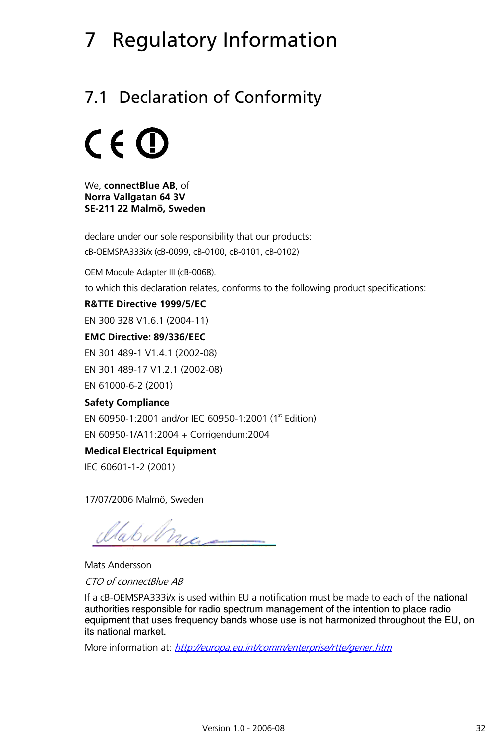          Version 1.0 - 2006-08  32 7  Regulatory Information 7.1  Declaration of Conformity          We, connectBlue AB, of  Norra Vallgatan 64 3V SE-211 22 Malmö, Sweden  declare under our sole responsibility that our products:  cB-OEMSPA333i/x (cB-0099, cB-0100, cB-0101, cB-0102)     OEM Module Adapter III (cB-0068). to which this declaration relates, conforms to the following product specifications: R&amp;TTE Directive 1999/5/EC EN 300 328 V1.6.1 (2004-11) EMC Directive: 89/336/EEC EN 301 489-1 V1.4.1 (2002-08) EN 301 489-17 V1.2.1 (2002-08) EN 61000-6-2 (2001) Safety Compliance EN 60950-1:2001 and/or IEC 60950-1:2001 (1st Edition)  EN 60950-1/A11:2004 + Corrigendum:2004 Medical Electrical Equipment IEC 60601-1-2 (2001)  17/07/2006 Malmö, Sweden  Mats Andersson CTO of connectBlue AB If a cB-OEMSPA333i/x is used within EU a notification must be made to each of the national authorities responsible for radio spectrum management of the intention to place radio equipment that uses frequency bands whose use is not harmonized throughout the EU, on its national market. More information at: http://europa.eu.int/comm/enterprise/rtte/gener.htm 