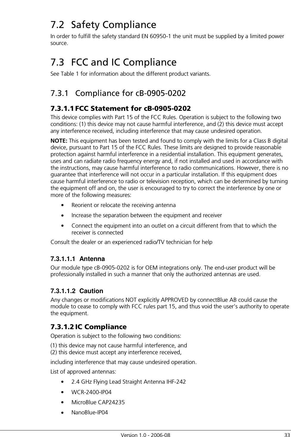          Version 1.0 - 2006-08  33 7.2  Safety Compliance In order to fulfill the safety standard EN 60950-1 the unit must be supplied by a limited power source.  7.3  FCC and IC Compliance See Table 1 for information about the different product variants. 7.3.1  Compliance for cB-0905-0202 7.3.1.1 FCC Statement for cB-0905-0202 This device complies with Part 15 of the FCC Rules. Operation is subject to the following two conditions: (1) this device may not cause harmful interference, and (2) this device must accept any interference received, including interference that may cause undesired operation. NOTE: This equipment has been tested and found to comply with the limits for a Class B digital device, pursuant to Part 15 of the FCC Rules. These limits are designed to provide reasonable protection against harmful interference in a residential installation. This equipment generates, uses and can radiate radio frequency energy and, if not installed and used in accordance with the instructions, may cause harmful interference to radio communications. However, there is no guarantee that interference will not occur in a particular installation. If this equipment does cause harmful interference to radio or television reception, which can be determined by turning the equipment off and on, the user is encouraged to try to correct the interference by one or more of the following measures: •  Reorient or relocate the receiving antenna •  Increase the separation between the equipment and receiver •  Connect the equipment into an outlet on a circuit different from that to which the receiver is connected Consult the dealer or an experienced radio/TV technician for help 7.3.1.1.1  Antenna Our module type cB-0905-0202 is for OEM integrations only. The end-user product will be professionally installed in such a manner that only the authorized antennas are used. 7.3.1.1.2  Caution Any changes or modifications NOT explicitly APPROVED by connectBlue AB could cause the module to cease to comply with FCC rules part 15, and thus void the user’s authority to operate the equipment. 7.3.1.2 IC Compliance Operation is subject to the following two conditions:  (1) this device may not cause harmful interference, and (2) this device must accept any interference received, including interference that may cause undesired operation. List of approved antennas: •  2.4 GHz Flying Lead Straight Antenna IHF-242 •  WCR-2400-IP04 •  MicroBlue CAP24235 •  NanoBlue-IP04 