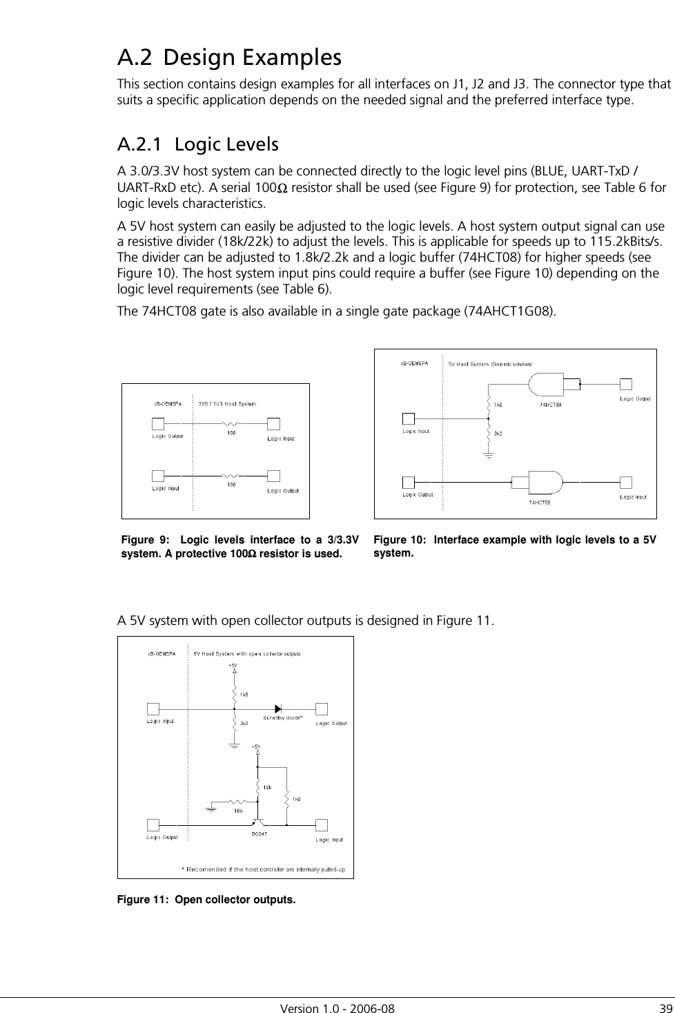          Version 1.0 - 2006-08  39 A.2  Design Examples This section contains design examples for all interfaces on J1, J2 and J3. The connector type that suits a specific application depends on the needed signal and the preferred interface type. A.2.1  Logic Levels A 3.0/3.3V host system can be connected directly to the logic level pins (BLUE, UART-TxD / UART-RxD etc). A serial 100Ω resistor shall be used (see Figure 9) for protection, see Table 6 for logic levels characteristics. A 5V host system can easily be adjusted to the logic levels. A host system output signal can use a resistive divider (18k/22k) to adjust the levels. This is applicable for speeds up to 115.2kBits/s. The divider can be adjusted to 1.8k/2.2k and a logic buffer (74HCT08) for higher speeds (see Figure 10). The host system input pins could require a buffer (see Figure 10) depending on the logic level requirements (see Table 6). The 74HCT08 gate is also available in a single gate package (74AHCT1G08).    Figure  9:    Logic  levels  interface  to  a  3/3.3V system. A protective 100ΩΩΩΩ resistor is used. Figure 10:  Interface example with logic levels to a 5V system.   A 5V system with open collector outputs is designed in Figure 11.  Figure 11:  Open collector outputs. 
