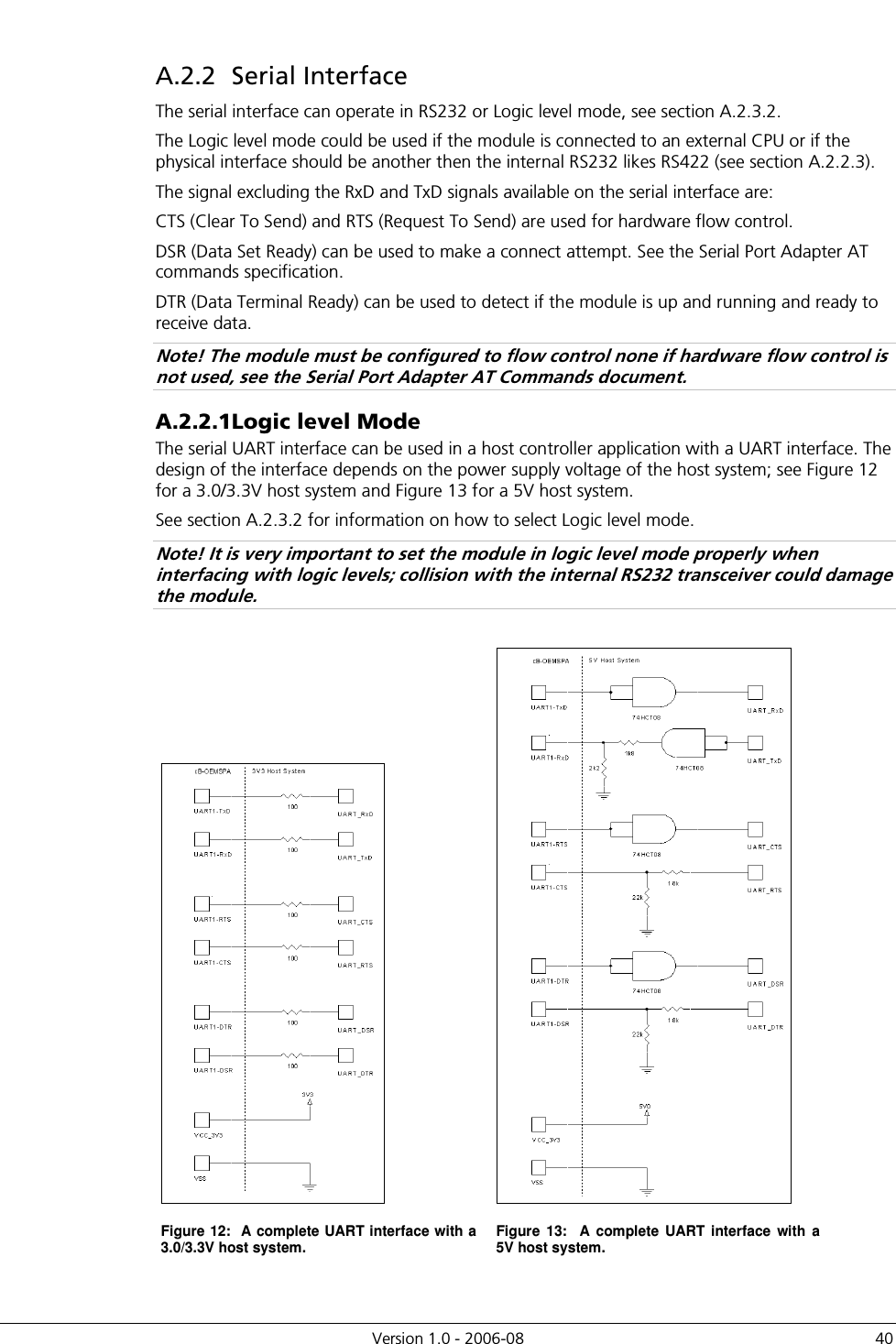          Version 1.0 - 2006-08  40 A.2.2  Serial Interface The serial interface can operate in RS232 or Logic level mode, see section A.2.3.2. The Logic level mode could be used if the module is connected to an external CPU or if the physical interface should be another then the internal RS232 likes RS422 (see section A.2.2.3). The signal excluding the RxD and TxD signals available on the serial interface are: CTS (Clear To Send) and RTS (Request To Send) are used for hardware flow control. DSR (Data Set Ready) can be used to make a connect attempt. See the Serial Port Adapter AT commands specification. DTR (Data Terminal Ready) can be used to detect if the module is up and running and ready to receive data. Note! The module must be configured to flow control none if hardware flow control is not used, see the Serial Port Adapter AT Commands document. A.2.2.1 Logic level Mode The serial UART interface can be used in a host controller application with a UART interface. The design of the interface depends on the power supply voltage of the host system; see Figure 12 for a 3.0/3.3V host system and Figure 13 for a 5V host system.  See section A.2.3.2 for information on how to select Logic level mode. Note! It is very important to set the module in logic level mode properly when interfacing with logic levels; collision with the internal RS232 transceiver could damage the module.    Figure 12:  A complete UART interface with a 3.0/3.3V host system.  Figure  13:    A  complete  UART  interface  with  a 5V host system.  