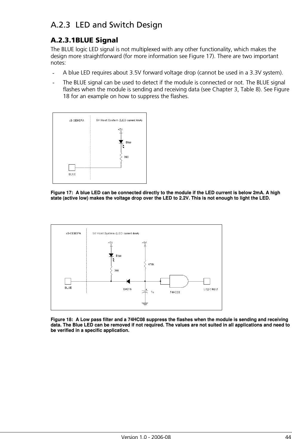          Version 1.0 - 2006-08  44 A.2.3  LED and Switch Design A.2.3.1 BLUE Signal The BLUE logic LED signal is not multiplexed with any other functionality, which makes the design more straightforward (for more information see Figure 17). There are two important notes: -  A blue LED requires about 3.5V forward voltage drop (cannot be used in a 3.3V system).  -  The BLUE signal can be used to detect if the module is connected or not. The BLUE signal flashes when the module is sending and receiving data (see Chapter 3, Table 8). See Figure 18 for an example on how to suppress the flashes.   Figure 17:  A blue LED can be connected directly to the module if the LED current is below 2mA. A high state (active low) makes the voltage drop over the LED to 2.2V. This is not enough to light the LED.    Figure 18:  A Low pass filter and a 74HC08 suppress the flashes when the module is sending and receiving data. The Blue LED can be removed if not required. The values are not suited in all applications and need to be verified in a specific application.  