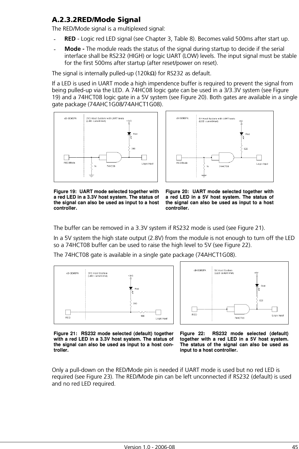          Version 1.0 - 2006-08  45 A.2.3.2 RED/Mode Signal The RED/Mode signal is a multiplexed signal: -  RED - Logic red LED signal (see Chapter 3, Table 8). Becomes valid 500ms after start up. -  Mode - The module reads the status of the signal during startup to decide if the serial interface shall be RS232 (HIGH) or logic UART (LOW) levels. The input signal must be stable for the first 500ms after startup (after reset/power on reset). The signal is internally pulled-up (120kΩ) for RS232 as default.  If a LED is used in UART mode a high impendence buffer is required to prevent the signal from being pulled-up via the LED. A 74HC08 logic gate can be used in a 3/3.3V system (see Figure 19) and a 74HCT08 logic gate in a 5V system (see Figure 20). Both gates are available in a single gate package (74AHC1G08/74AHCT1G08).   Figure 19:  UART mode selected together with a red LED in a 3.3V host system. The status of the signal can also be used as input to a host controller. Figure 20:  UART mode selected together with a  red  LED  in  a  5V  host  system.  The  status  of the signal can also be used as input to a host controller.    The buffer can be removed in a 3.3V system if RS232 mode is used (see Figure 21).  In a 5V system the high state output (2.8V) from the module is not enough to turn off the LED so a 74HCT08 buffer can be used to raise the high level to 5V (see Figure 22). The 74HCT08 gate is available in a single gate package (74AHCT1G08).   Figure 21:  RS232 mode selected  (default) together with a red LED in a 3.3V host system. The status of the signal can also  be used as  input to a host con-troller. Figure  22:    RS232  mode  selected  (default) together  with  a  red  LED  in  a  5V  host  system.  The  status  of  the  signal  can  also  be  used  as input to a host controller.  Only a pull-down on the RED/Mode pin is needed if UART mode is used but no red LED is required (see Figure 23). The RED/Mode pin can be left unconnected if RS232 (default) is used and no red LED required. 