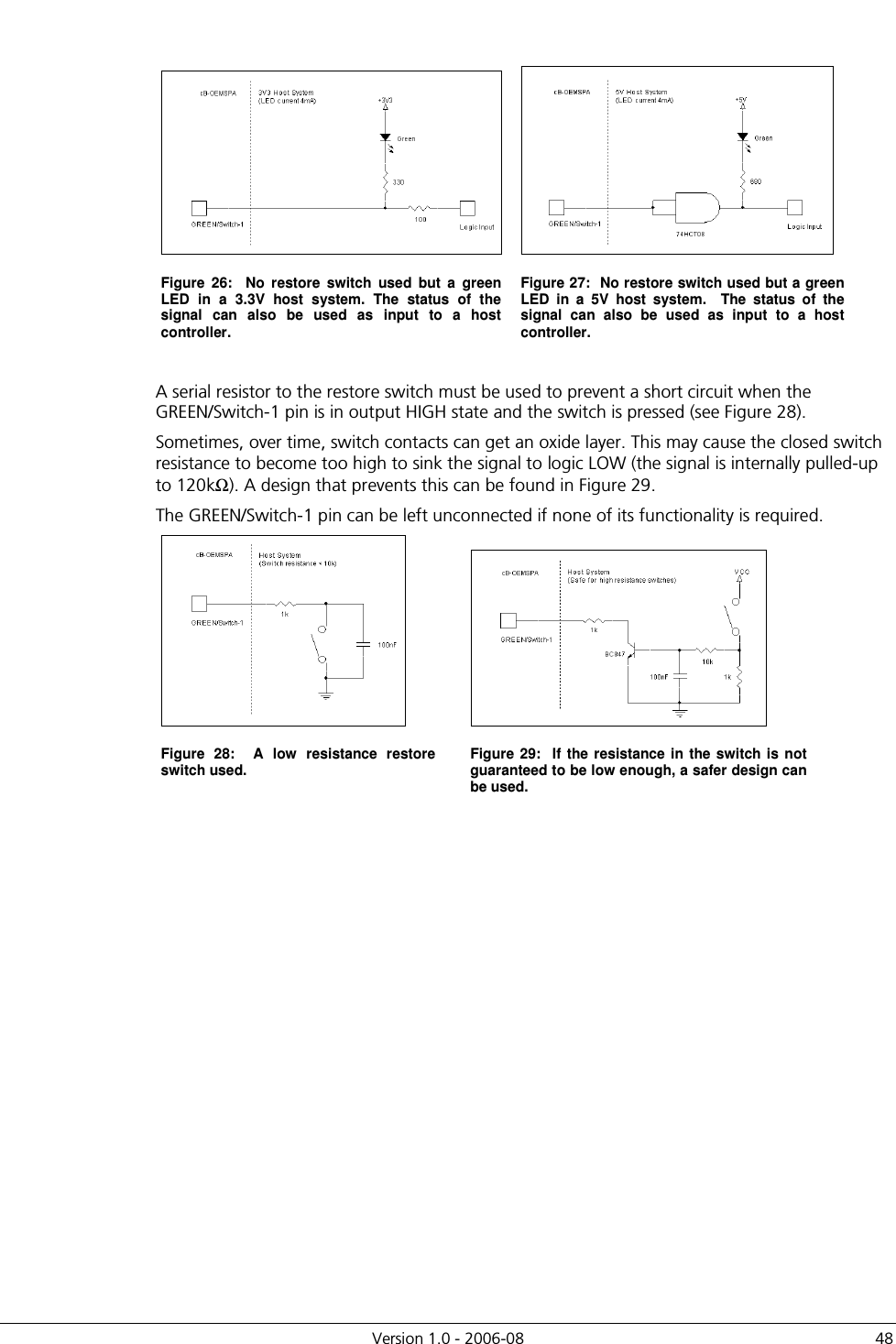          Version 1.0 - 2006-08  48    Figure  26:    No  restore  switch  used  but  a  green LED  in  a  3.3V  host  system.  The  status  of  the signal  can  also  be  used  as  input  to  a  host controller. Figure 27:  No restore switch used but a green LED  in  a  5V  host  system.    The  status  of  the signal  can  also  be  used  as  input  to  a  host controller.  A serial resistor to the restore switch must be used to prevent a short circuit when the GREEN/Switch-1 pin is in output HIGH state and the switch is pressed (see Figure 28).   Sometimes, over time, switch contacts can get an oxide layer. This may cause the closed switch resistance to become too high to sink the signal to logic LOW (the signal is internally pulled-up to 120kΩ). A design that prevents this can be found in Figure 29. The GREEN/Switch-1 pin can be left unconnected if none of its functionality is required.   Figure  28:    A  low  resistance  restore switch used.  Figure 29:  If  the resistance  in the switch is not guaranteed to be low enough, a safer design can be used.   