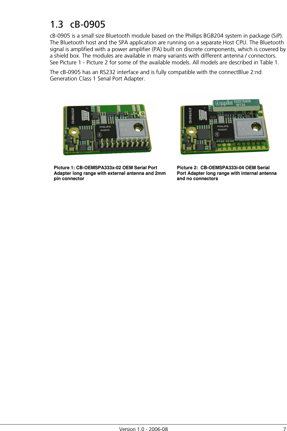          Version 1.0 - 2006-08  7 1.3  cB-0905 cB-0905 is a small size Bluetooth module based on the Phillips BGB204 system in package (SiP). The Bluetooth host and the SPA application are running on a separate Host CPU. The Bluetooth signal is amplified with a power amplifier (PA) built on discrete components, which is covered by a shield box. The modules are available in many variants with different antenna / connectors. See Picture 1 - Picture 2 for some of the available models. All models are described in Table 1. The cB-0905 has an RS232 interface and is fully compatible with the connectBlue 2:nd Generation Class 1 Serial Port Adapter.    Picture 1: CB-OEMSPA333x-02 OEM Serial Port Adapter long range with external antenna and 2mm pin connector Picture 2:  CB-OEMSPA333i-04 OEM Serial Port Adapter long range with internal antenna and no connectors  