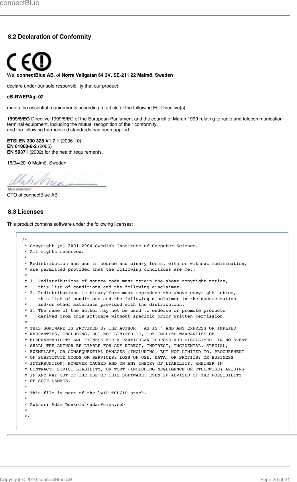 connectBlueCopyright © 2010 connectBlue AB Page 20 of 218.2 Declaration of Conformity We,  , of connectBlue AB Norra Vallgatan 64 3V, SE-211 22 Malmö, Swedendeclare under our sole responsibility that our product:cB-RWEPAgi-02meets the essential requirements according to article of the following EC-Directive(s):1999/5/EG Directive 1999/5/EC of the European Parliament and the council of March 1999 relating to radio and telecommunicationterminal equipment, including the mutual recognition of their conformity.and the following harmonized standards has been applied:ETSI EN 300 328 V1.7.1 (2006-10) (2005)EN 61000-6-2 (2002) for the health requirements. EN 5037115/04/2010 Malmö, SwedenCTO of connectBlue AB8.3 LicensesThis product contains software under the following licenses:/* * Copyright (c) 2001-2004 Swedish Institute of Computer Science. * All rights reserved. * * Redistribution and use in source and binary forms, with or without modification, * are permitted provided that the following conditions are met: * * 1. Redistributions of source code must retain the above copyright notice, *    this list of conditions and the following disclaimer. * 2. Redistributions in binary form must reproduce the above copyright notice, *    this list of conditions and the following disclaimer in the documentation *    and/or other materials provided with the distribution. * 3. The name of the author may not be used to endorse or promote products *    derived from this software without specific prior written permission. * * THIS SOFTWARE IS PROVIDED BY THE AUTHOR ``AS IS&apos;&apos; AND ANY EXPRESS OR IMPLIED * WARRANTIES, INCLUDING, BUT NOT LIMITED TO, THE IMPLIED WARRANTIES OF * MERCHANTABILITY AND FITNESS FOR A PARTICULAR PURPOSE ARE DISCLAIMED. IN NO EVENT * SHALL THE AUTHOR BE LIABLE FOR ANY DIRECT, INDIRECT, INCIDENTAL, SPECIAL, * EXEMPLARY, OR CONSEQUENTIAL DAMAGES (INCLUDING, BUT NOT LIMITED TO, PROCUREMENT * OF SUBSTITUTE GOODS OR SERVICES; LOSS OF USE, DATA, OR PROFITS; OR BUSINESS * INTERRUPTION) HOWEVER CAUSED AND ON ANY THEORY OF LIABILITY, WHETHER IN * CONTRACT, STRICT LIABILITY, OR TORT (INCLUDING NEGLIGENCE OR OTHERWISE) ARISING * IN ANY WAY OUT OF THE USE OF THIS SOFTWARE, EVEN IF ADVISED OF THE POSSIBILITY * OF SUCH DAMAGE. * * This file is part of the lwIP TCP/IP stack. * * Author: Adam Dunkels &lt;adam@sics.se&gt; * */