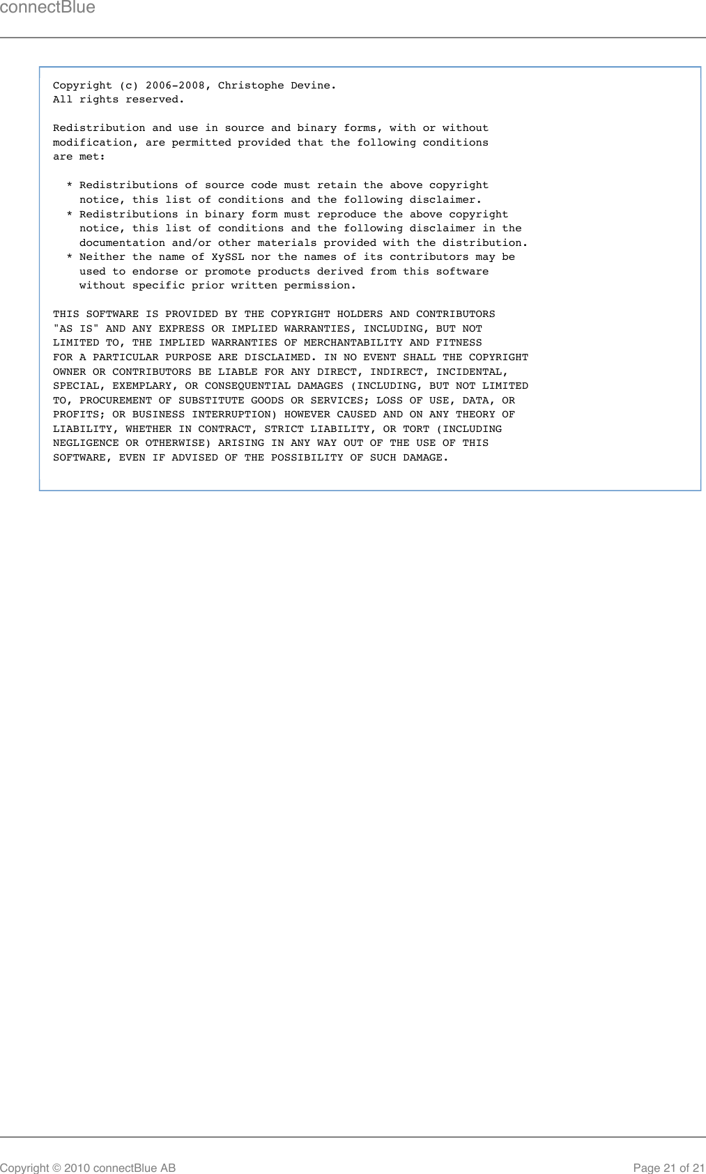 connectBlueCopyright © 2010 connectBlue AB Page 21 of 21Copyright (c) 2006-2008, Christophe Devine.All rights reserved.Redistribution and use in source and binary forms, with or withoutmodification, are permitted provided that the following conditionsare met:  * Redistributions of source code must retain the above copyright    notice, this list of conditions and the following disclaimer.  * Redistributions in binary form must reproduce the above copyright    notice, this list of conditions and the following disclaimer in the    documentation and/or other materials provided with the distribution.  * Neither the name of XySSL nor the names of its contributors may be    used to endorse or promote products derived from this software    without specific prior written permission.THIS SOFTWARE IS PROVIDED BY THE COPYRIGHT HOLDERS AND CONTRIBUTORS&quot;AS IS&quot; AND ANY EXPRESS OR IMPLIED WARRANTIES, INCLUDING, BUT NOTLIMITED TO, THE IMPLIED WARRANTIES OF MERCHANTABILITY AND FITNESSFOR A PARTICULAR PURPOSE ARE DISCLAIMED. IN NO EVENT SHALL THE COPYRIGHTOWNER OR CONTRIBUTORS BE LIABLE FOR ANY DIRECT, INDIRECT, INCIDENTAL,SPECIAL, EXEMPLARY, OR CONSEQUENTIAL DAMAGES (INCLUDING, BUT NOT LIMITEDTO, PROCUREMENT OF SUBSTITUTE GOODS OR SERVICES; LOSS OF USE, DATA, ORPROFITS; OR BUSINESS INTERRUPTION) HOWEVER CAUSED AND ON ANY THEORY OFLIABILITY, WHETHER IN CONTRACT, STRICT LIABILITY, OR TORT (INCLUDINGNEGLIGENCE OR OTHERWISE) ARISING IN ANY WAY OUT OF THE USE OF THISSOFTWARE, EVEN IF ADVISED OF THE POSSIBILITY OF SUCH DAMAGE.