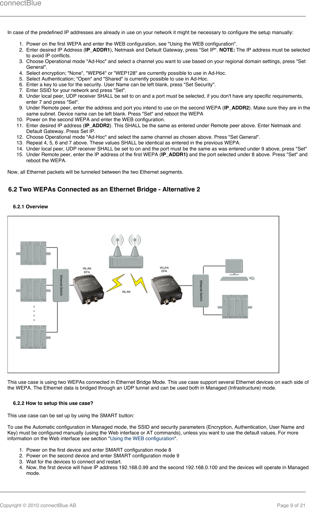 connectBlueCopyright © 2010 connectBlue AB Page 9 of 211.  2.  3.  4.  5.  6.  7.  8.  9.  10.  11.  12.  13.  14.  15.  1.  2.  3.  4.  In case of the predefined IP addresses are already in use on your network it might be necessary to configure the setup manually:Power on the first WEPA and enter the WEB configuration, see &quot;Using the WEB configuration&quot;.Enter desired IP Address ( ), Netmask and Default Gateway, press &quot;Set IP&quot;.   The IP address must be selectedIP_ADDR1 NOTE:to avoid IP conflicts.Choose Operational mode &quot;Ad-Hoc&quot; and select a channel you want to use based on your regional domain settings, press &quot;SetGeneral&quot;.Select encryption; &quot;None&quot;, &quot;WEP64&quot; or &quot;WEP128&quot; are currently possible to use in Ad-Hoc.Select Authentication; &quot;Open&quot; and &quot;Shared&quot; is currently possible to use in Ad-Hoc.Enter a key to use for the security. User Name can be left blank, press &quot;Set Security&quot;.Enter SSID for your network and press &quot;Set&quot;.Under local peer, UDP receiver SHALL be set to on and a port must be selected, if you don&apos;t have any specific requirements,enter 7 and press &quot;Set&quot;.Under Remote peer, enter the address and port you intend to use on the second WEPA ( ). Make sure they are in theIP_ADDR2same subnet. Device name can be left blank. Press &quot;Set&quot; and reboot the WEPAPower on the second WEPA and enter the WEB configuration.Enter desired IP address ( ). This SHALL be the same as entered under Remote peer above. Enter Netmask andIP_ADDR2Default Gateway. Press Set IP.Choose Operational mode &quot;Ad-Hoc&quot; and select the same channel as chosen above. Press &quot;Set General&quot;.Repeat 4, 5, 6 and 7 above. These values SHALL be identical as entered in the previous WEPA.Under local peer, UDP receiver SHALL be set to on and the port must be the same as was entered under 9 above, press &quot;Set&quot;Under Remote peer, enter the IP address of the first WEPA (  and the port selected under 8 above. Press &quot;Set&quot; andIP_ADDR1)reboot the WEPA.Now, all Ethernet packets will be tunneled between the two Ethernet segments.6.2 Two WEPAs Connected as an Ethernet Bridge - Alternative 26.2.1 OverviewThis use case is using two WEPAs connected in Ethernet Bridge Mode. This use case support several Ethernet devices on each side ofthe WEPA. The Ethernet data is bridged through an UDP tunnel and can be used both in Managed (Infrastructure) mode.6.2.2 How to setup this use case?This use case can be set up by using the SMART button:To use the Automatic configuration in Managed mode, the SSID and security parameters (Encryption, Authentication, User Name andKey) must be configured manually (using the Web interface or AT commands), unless you want to use the default values. For moreinformation on the Web interface see section &quot; &quot;.Using the WEB configurationPower on the first device and enter SMART configuration mode 8Power on the second device and enter SMART configuration mode 9Wait for the devices to connect and restart.Now, the first device will have IP address 192.168.0.99 and the second 192.168.0.100 and the devices will operate in Managedmode.